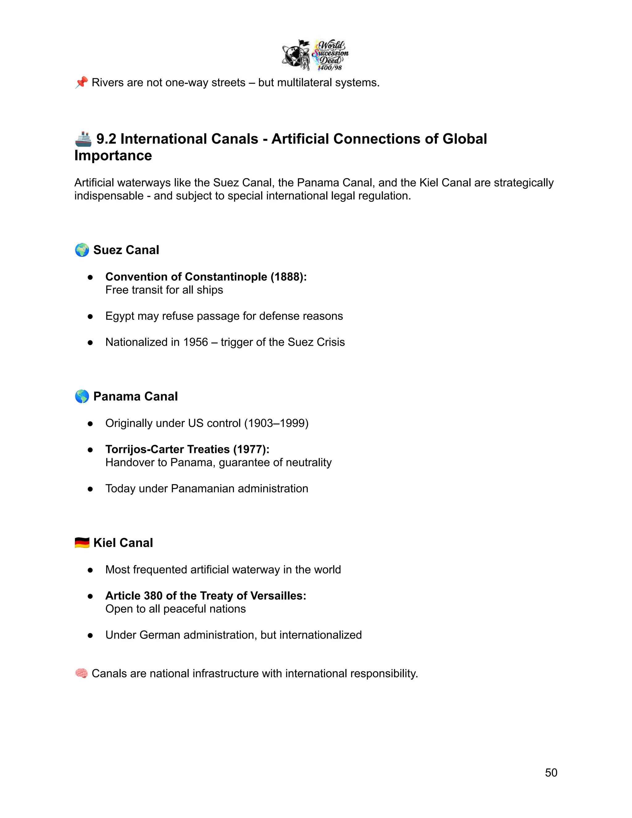 📌Rivers are not one-way streets – but multilateral systems.
🚢9.2 International Canals - Artificial Connections of Global
Importance
Artificial waterways like the Suez Canal, the Panama Canal, and the Kiel Canal are strategically
indispensable - and subject to special international legal regulation.
🌍Suez Canal
●​ Convention of Constantinople (1888):
Free transit for all ships
●​ Egypt may refuse passage for defense reasons
●​ Nationalized in 1956 – trigger of the Suez Crisis
🌎Panama Canal
●​ Originally under US control (1903–1999)
●​ Torrijos-Carter Treaties (1977):
Handover to Panama, guarantee of neutrality
●​ Today under Panamanian administration
🇩🇪Kiel Canal
●​ Most frequented artificial waterway in the world
●​ Article 380 of the Treaty of Versailles:
Open to all peaceful nations
●​ Under German administration, but internationalized
🧠Canals are national infrastructure with international responsibility.
50
 