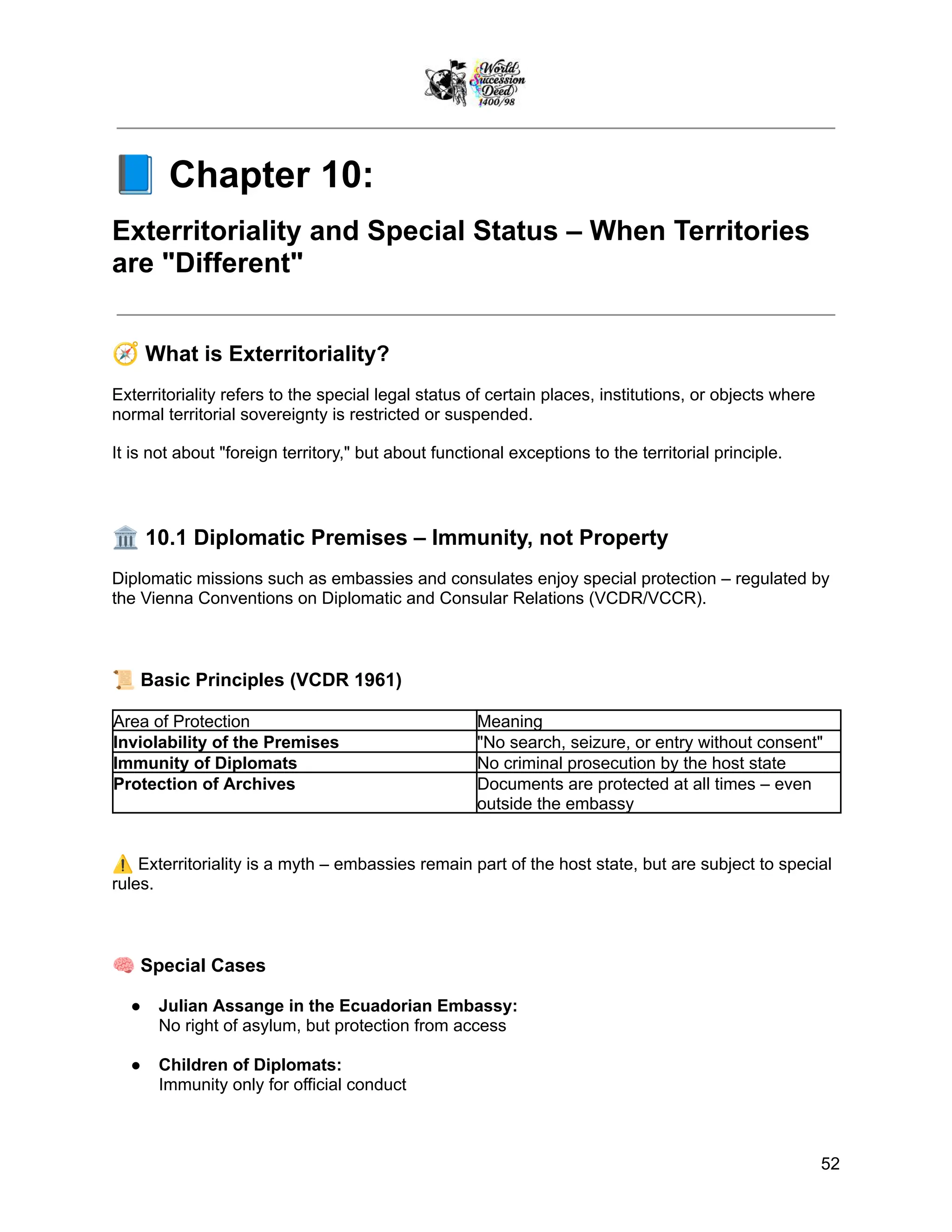 📘Chapter 10:
Exterritoriality and Special Status – When Territories
are "Different"
🧭What is Exterritoriality?
Exterritoriality refers to the special legal status of certain places, institutions, or objects where
normal territorial sovereignty is restricted or suspended.
It is not about "foreign territory," but about functional exceptions to the territorial principle.
🏛️10.1 Diplomatic Premises – Immunity, not Property
Diplomatic missions such as embassies and consulates enjoy special protection – regulated by
the Vienna Conventions on Diplomatic and Consular Relations (VCDR/VCCR).
📜Basic Principles (VCDR 1961)
Area of Protection Meaning
Inviolability of the Premises "No search, seizure, or entry without consent"
Immunity of Diplomats No criminal prosecution by the host state
Protection of Archives Documents are protected at all times – even
outside the embassy
⚠️Exterritoriality is a myth – embassies remain part of the host state, but are subject to special
rules.
🧠Special Cases
●​ Julian Assange in the Ecuadorian Embassy:
No right of asylum, but protection from access
●​ Children of Diplomats:
Immunity only for official conduct
52
 