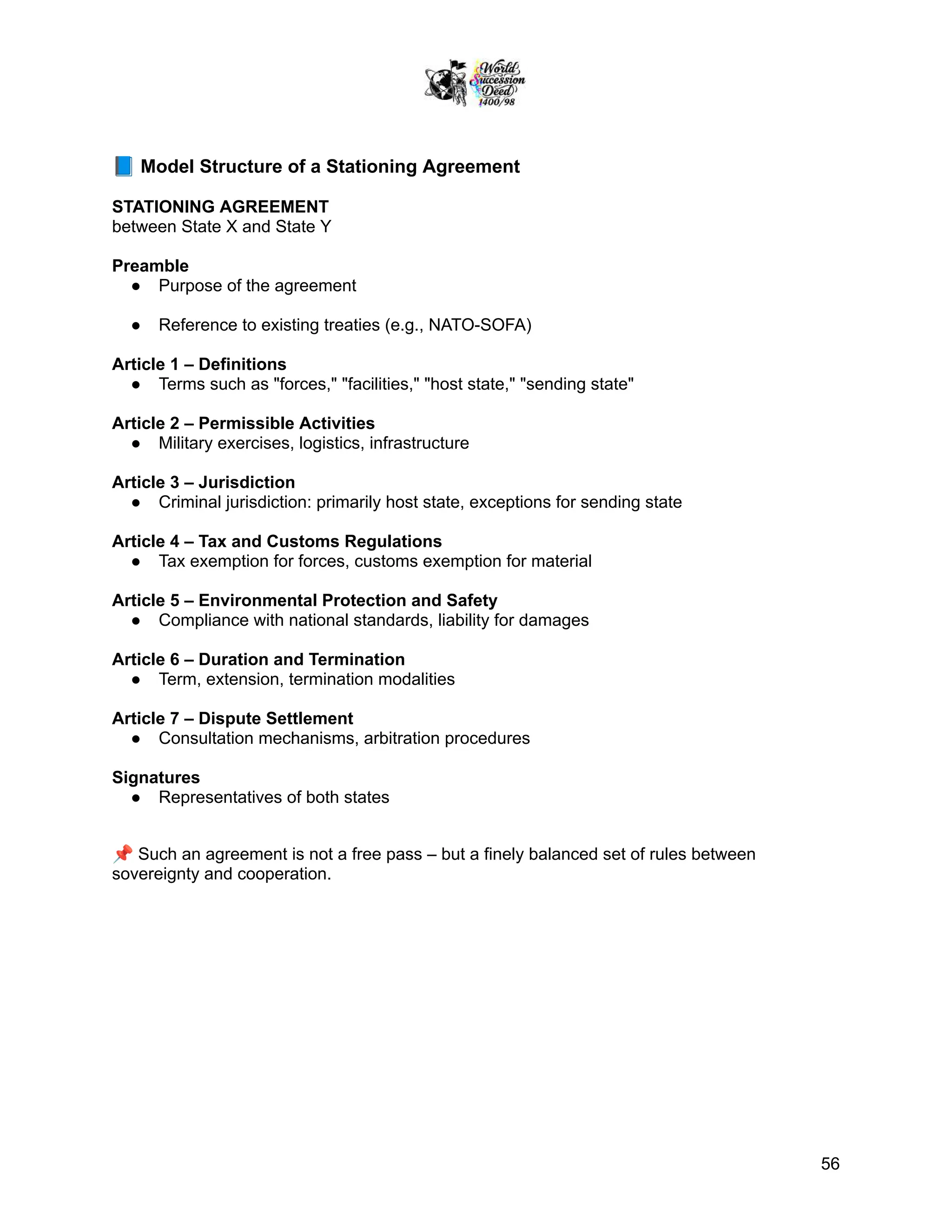 📘Model Structure of a Stationing Agreement
STATIONING AGREEMENT
between State X and State Y
Preamble
●​ Purpose of the agreement
●​ Reference to existing treaties (e.g., NATO-SOFA)
Article 1 – Definitions
●​ Terms such as "forces," "facilities," "host state," "sending state"
Article 2 – Permissible Activities
●​ Military exercises, logistics, infrastructure
Article 3 – Jurisdiction
●​ Criminal jurisdiction: primarily host state, exceptions for sending state
Article 4 – Tax and Customs Regulations
●​ Tax exemption for forces, customs exemption for material
Article 5 – Environmental Protection and Safety
●​ Compliance with national standards, liability for damages
Article 6 – Duration and Termination
●​ Term, extension, termination modalities
Article 7 – Dispute Settlement
●​ Consultation mechanisms, arbitration procedures
Signatures
●​ Representatives of both states
📌Such an agreement is not a free pass – but a finely balanced set of rules between
sovereignty and cooperation.
56
 