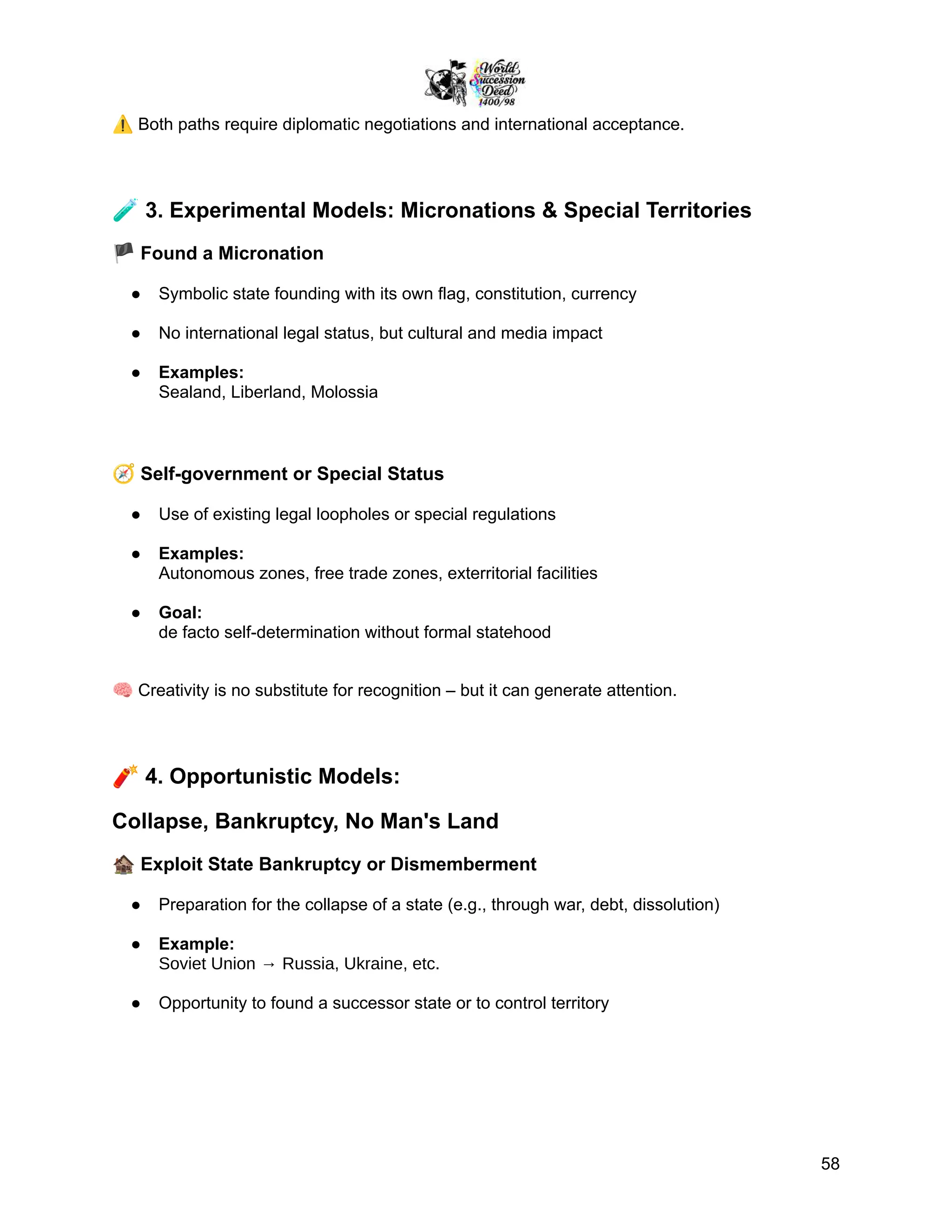 ⚠️Both paths require diplomatic negotiations and international acceptance.
🧪3. Experimental Models: Micronations & Special Territories
🏴Found a Micronation
●​ Symbolic state founding with its own flag, constitution, currency
●​ No international legal status, but cultural and media impact
●​ Examples:
Sealand, Liberland, Molossia
🧭Self-government or Special Status
●​ Use of existing legal loopholes or special regulations
●​ Examples:
Autonomous zones, free trade zones, exterritorial facilities
●​ Goal:
de facto self-determination without formal statehood
🧠Creativity is no substitute for recognition – but it can generate attention.
🧨4. Opportunistic Models:
Collapse, Bankruptcy, No Man's Land
🏚️Exploit State Bankruptcy or Dismemberment
●​ Preparation for the collapse of a state (e.g., through war, debt, dissolution)
●​ Example:
Soviet Union → Russia, Ukraine, etc.
●​ Opportunity to found a successor state or to control territory
58
 