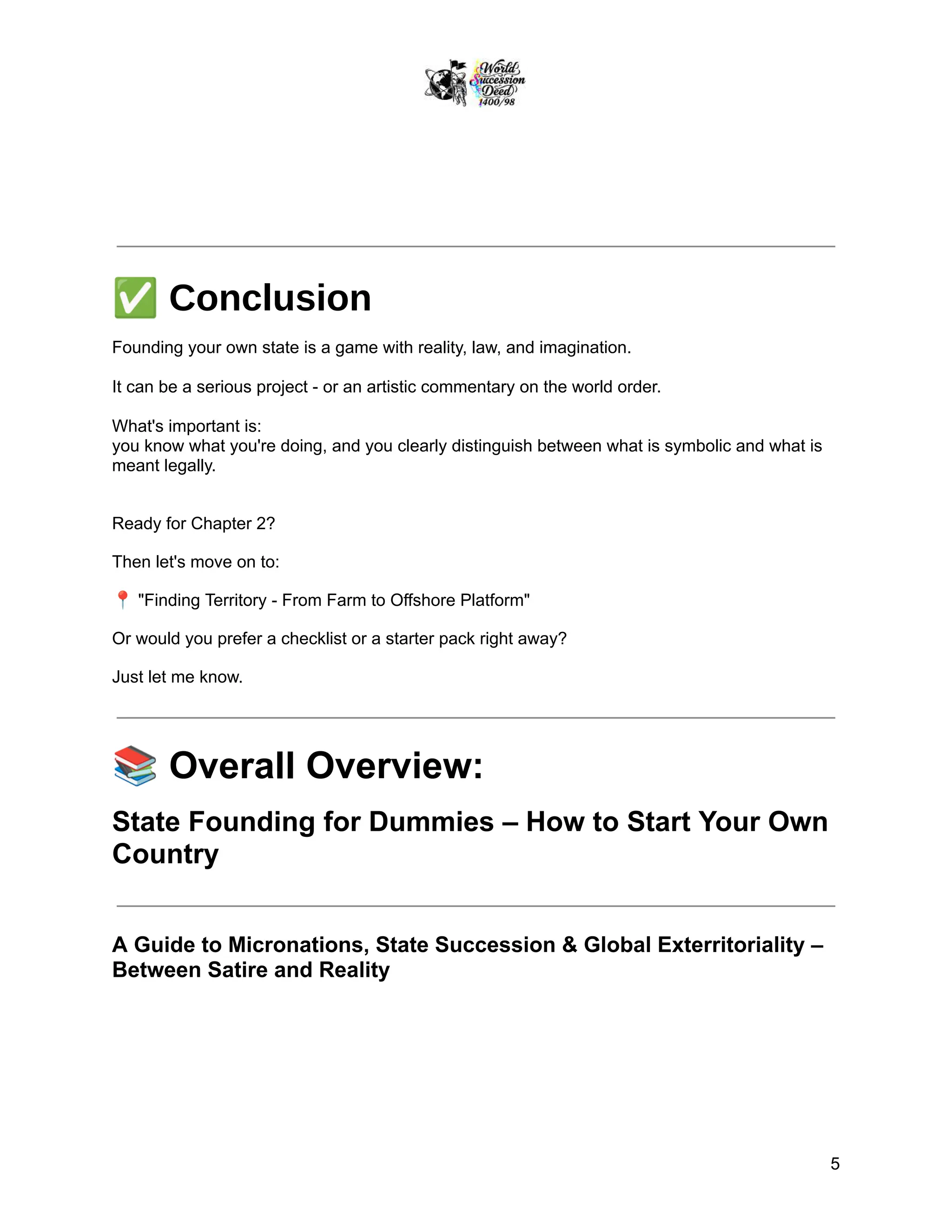 ✅Conclusion
Founding your own state is a game with reality, law, and imagination.
It can be a serious project - or an artistic commentary on the world order.
What's important is:
you know what you're doing, and you clearly distinguish between what is symbolic and what is
meant legally.
Ready for Chapter 2?
Then let's move on to:
📍"Finding Territory - From Farm to Offshore Platform"
Or would you prefer a checklist or a starter pack right away?
Just let me know.
📚Overall Overview:
State Founding for Dummies – How to Start Your Own
Country
A Guide to Micronations, State Succession & Global Exterritoriality –
Between Satire and Reality
5
 