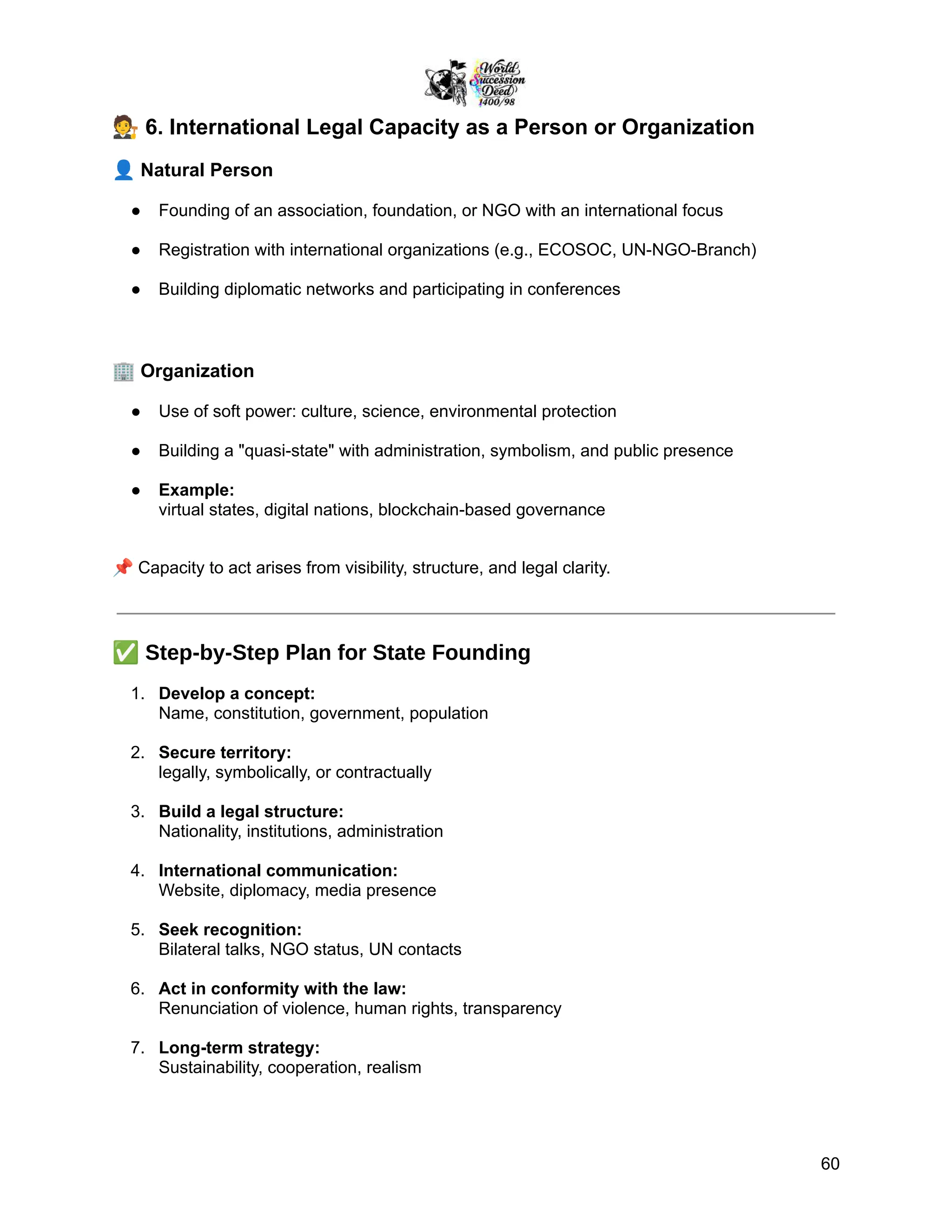🧑‍⚖️6. International Legal Capacity as a Person or Organization
👤Natural Person
●​ Founding of an association, foundation, or NGO with an international focus
●​ Registration with international organizations (e.g., ECOSOC, UN-NGO-Branch)
●​ Building diplomatic networks and participating in conferences
🏢Organization
●​ Use of soft power: culture, science, environmental protection
●​ Building a "quasi-state" with administration, symbolism, and public presence
●​ Example:
virtual states, digital nations, blockchain-based governance
📌Capacity to act arises from visibility, structure, and legal clarity.
✅Step-by-Step Plan for State Founding
1.​ Develop a concept:
Name, constitution, government, population
2.​ Secure territory:
legally, symbolically, or contractually
3.​ Build a legal structure:
Nationality, institutions, administration
4.​ International communication:
Website, diplomacy, media presence
5.​ Seek recognition:
Bilateral talks, NGO status, UN contacts
6.​ Act in conformity with the law:
Renunciation of violence, human rights, transparency
7.​ Long-term strategy:
Sustainability, cooperation, realism
60
 
