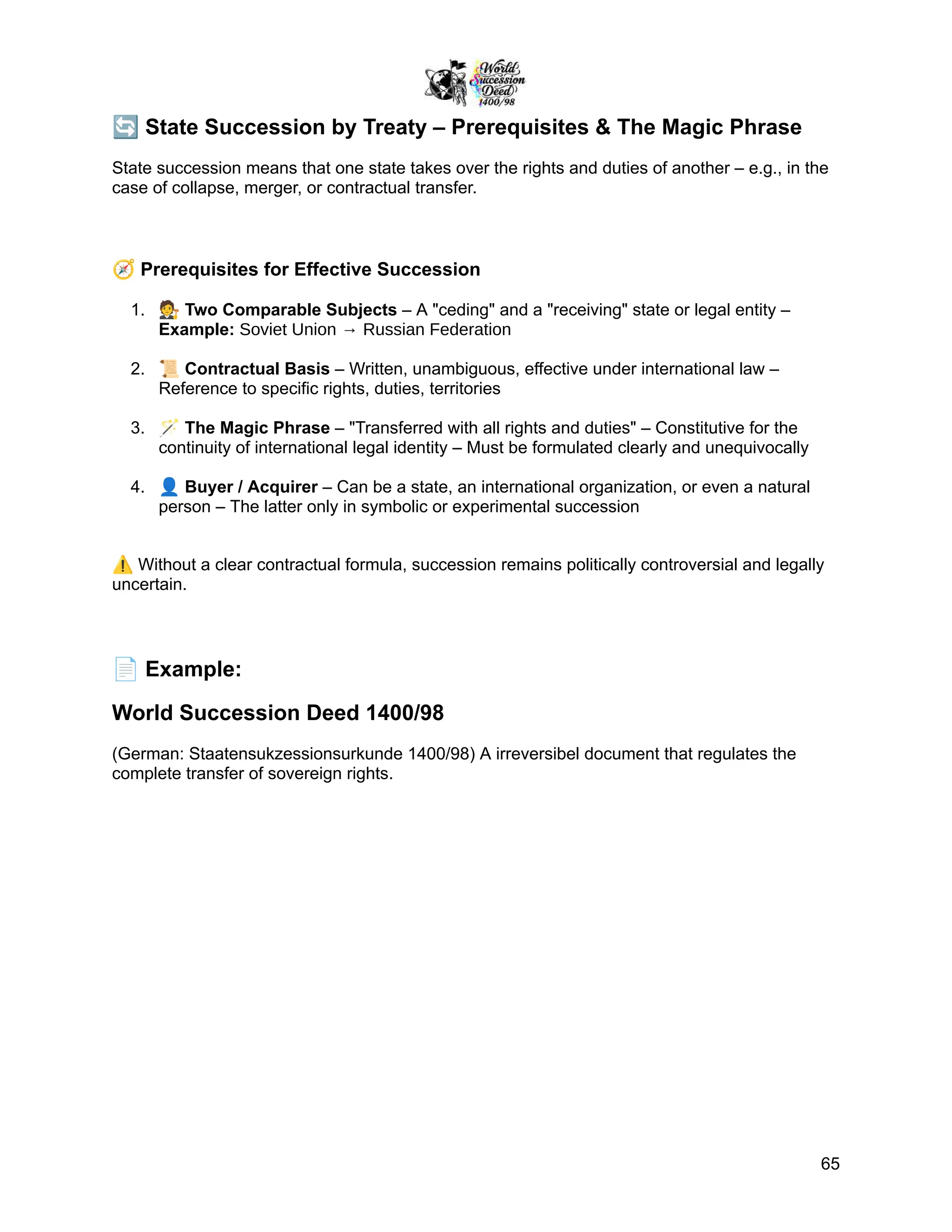 🔄State Succession by Treaty – Prerequisites & The Magic Phrase
State succession means that one state takes over the rights and duties of another – e.g., in the
case of collapse, merger, or contractual transfer.
🧭Prerequisites for Effective Succession
1.​ 🧑‍⚖️Two Comparable Subjects – A "ceding" and a "receiving" state or legal entity –
Example: Soviet Union → Russian Federation
2.​ 📜Contractual Basis – Written, unambiguous, effective under international law –
Reference to specific rights, duties, territories
3.​ 🪄The Magic Phrase – "Transferred with all rights and duties" – Constitutive for the
continuity of international legal identity – Must be formulated clearly and unequivocally
4.​ 👤Buyer / Acquirer – Can be a state, an international organization, or even a natural
person – The latter only in symbolic or experimental succession
⚠️Without a clear contractual formula, succession remains politically controversial and legally
uncertain.
📄Example:
World Succession Deed 1400/98
(German: Staatensukzessionsurkunde 1400/98) A irreversibel document that regulates the
complete transfer of sovereign rights.
65
 