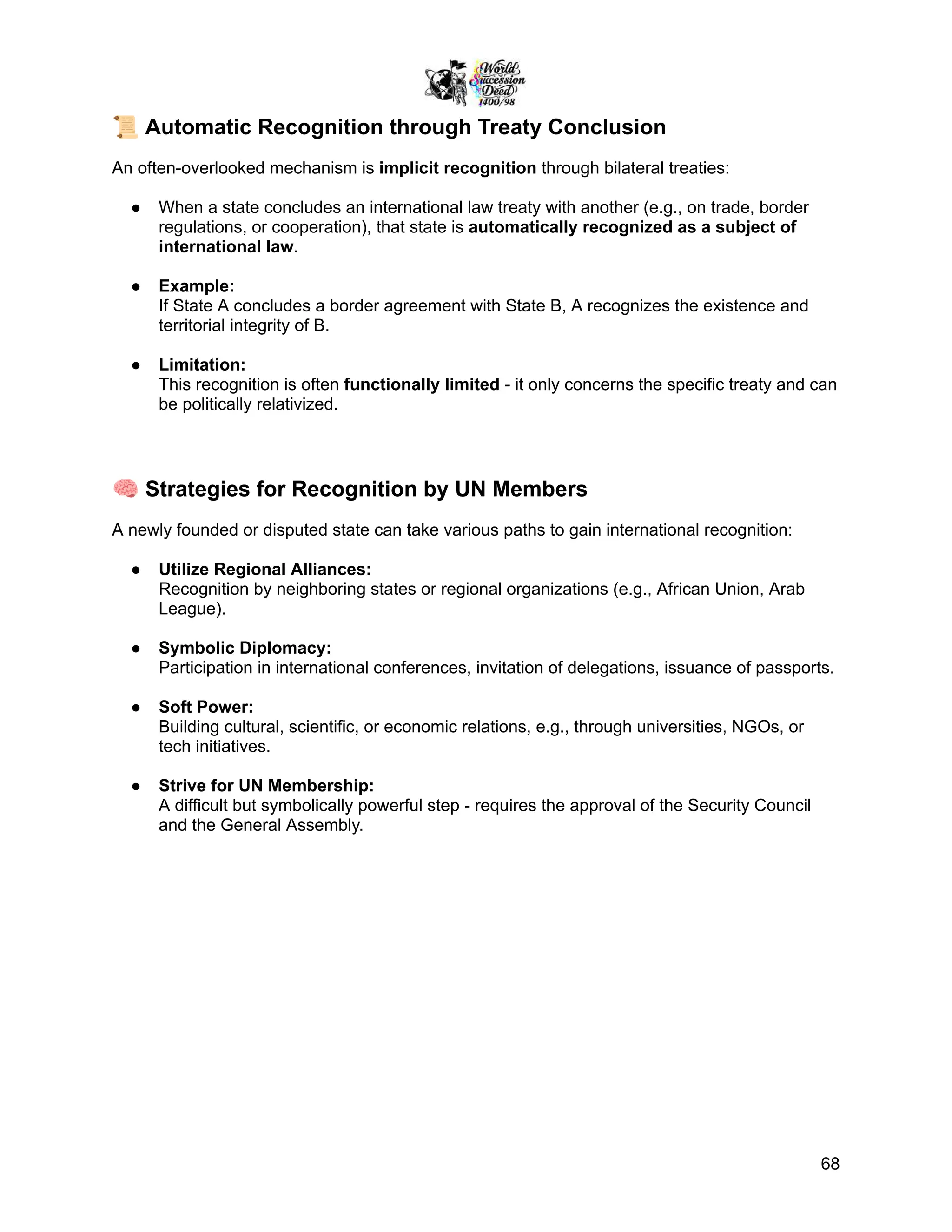 📜Automatic Recognition through Treaty Conclusion
An often-overlooked mechanism is implicit recognition through bilateral treaties:
●​ When a state concludes an international law treaty with another (e.g., on trade, border
regulations, or cooperation), that state is automatically recognized as a subject of
international law.
●​ Example:
If State A concludes a border agreement with State B, A recognizes the existence and
territorial integrity of B.
●​ Limitation:
This recognition is often functionally limited - it only concerns the specific treaty and can
be politically relativized.
🧠Strategies for Recognition by UN Members
A newly founded or disputed state can take various paths to gain international recognition:
●​ Utilize Regional Alliances:
Recognition by neighboring states or regional organizations (e.g., African Union, Arab
League).
●​ Symbolic Diplomacy:
Participation in international conferences, invitation of delegations, issuance of passports.
●​ Soft Power:
Building cultural, scientific, or economic relations, e.g., through universities, NGOs, or
tech initiatives.
●​ Strive for UN Membership:
A difficult but symbolically powerful step - requires the approval of the Security Council
and the General Assembly.
68
 