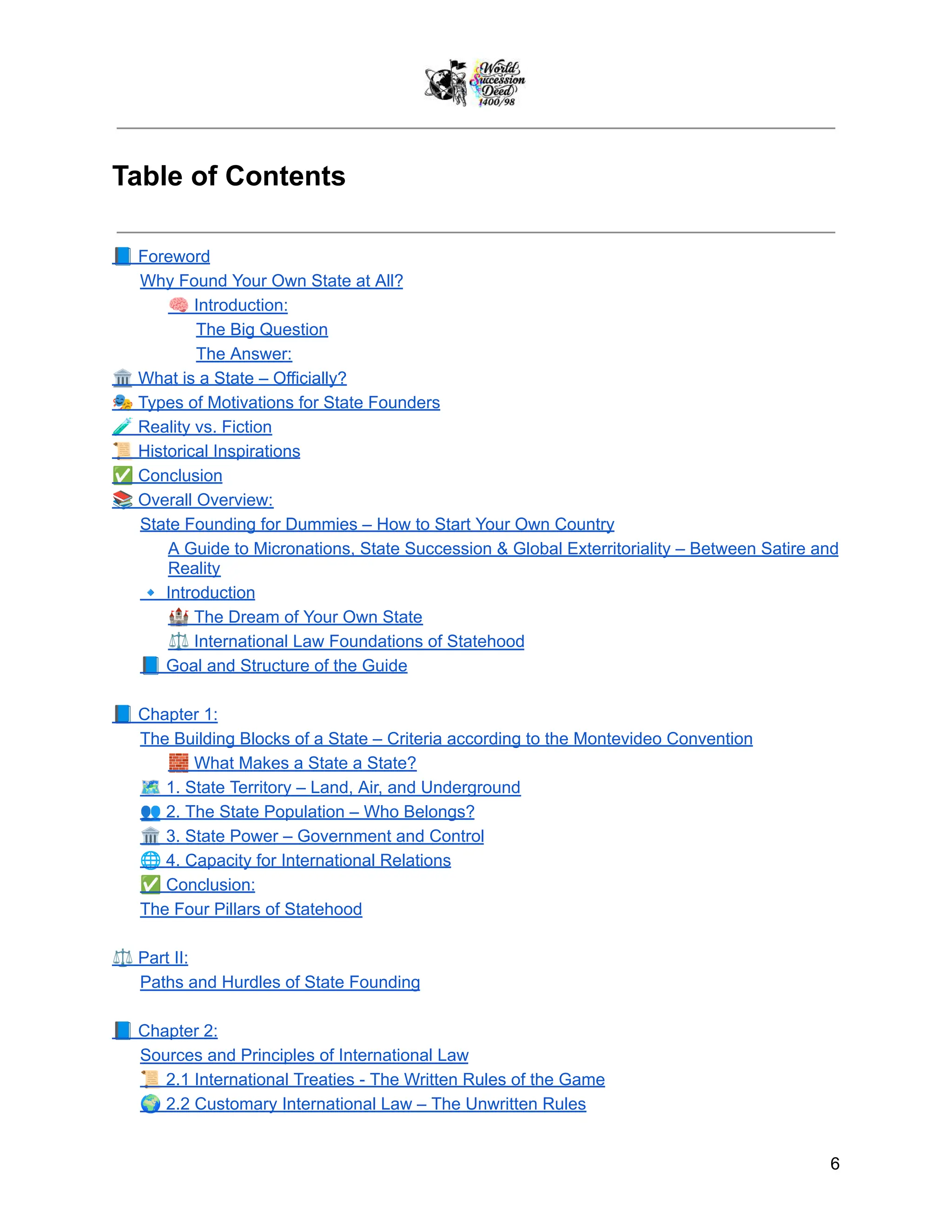 Table of Contents
📘Foreword
Why Found Your Own State at All?
🧠Introduction:
The Big Question
The Answer:
🏛️What is a State – Officially?
🎭Types of Motivations for State Founders
🧪Reality vs. Fiction
📜Historical Inspirations
✅Conclusion
📚Overall Overview:
State Founding for Dummies – How to Start Your Own Country
A Guide to Micronations, State Succession & Global Exterritoriality – Between Satire and
Reality
🔹Introduction
🏰The Dream of Your Own State
⚖️International Law Foundations of Statehood
📘Goal and Structure of the Guide
📘Chapter 1:
The Building Blocks of a State – Criteria according to the Montevideo Convention
🧱What Makes a State a State?
🗺️1. State Territory – Land, Air, and Underground
👥2. The State Population – Who Belongs?
🏛️3. State Power – Government and Control
🌐4. Capacity for International Relations
✅Conclusion:
The Four Pillars of Statehood
⚖️Part II:
Paths and Hurdles of State Founding
📘Chapter 2:
Sources and Principles of International Law
📜2.1 International Treaties - The Written Rules of the Game
🌍2.2 Customary International Law – The Unwritten Rules
6
 
