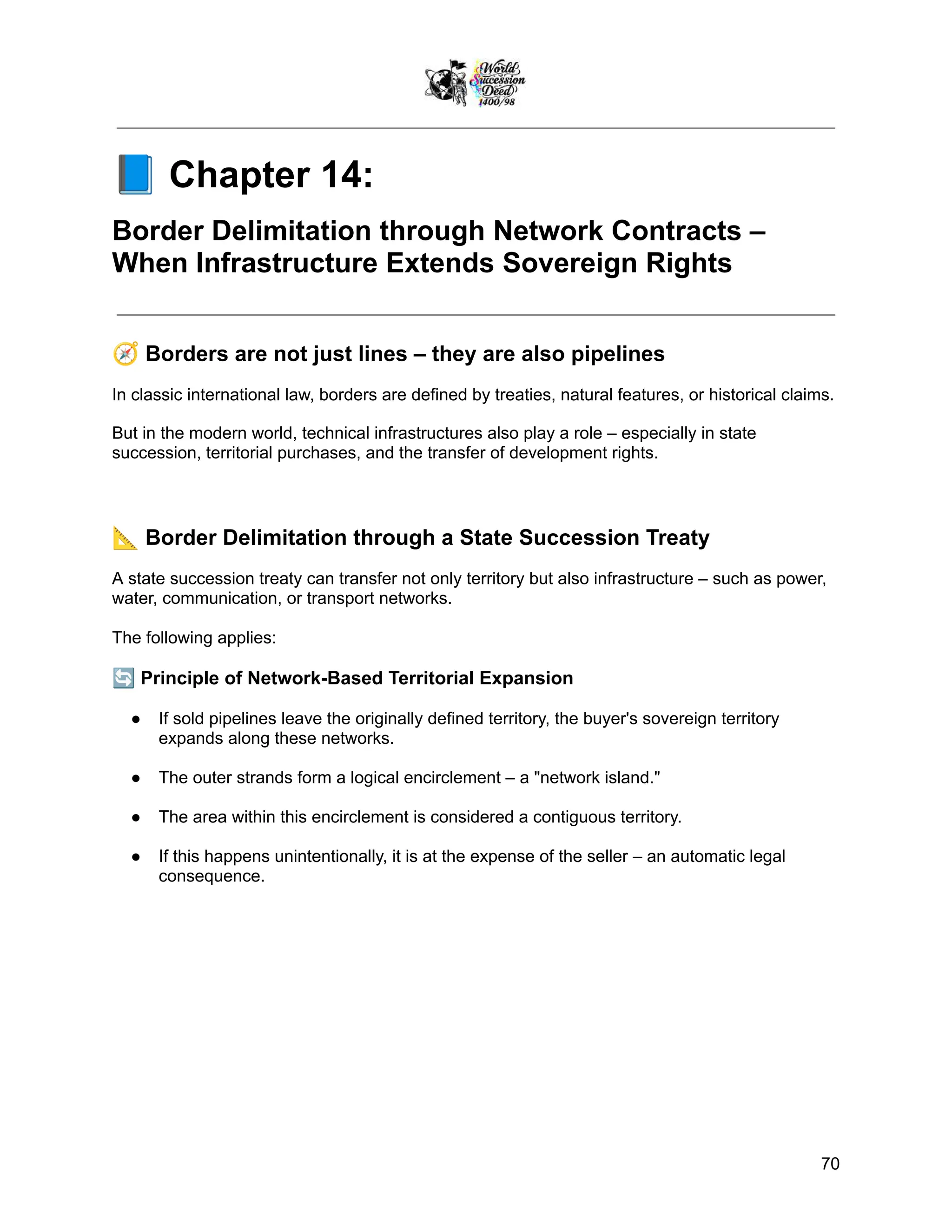 📘Chapter 14:
Border Delimitation through Network Contracts –
When Infrastructure Extends Sovereign Rights
🧭Borders are not just lines – they are also pipelines
In classic international law, borders are defined by treaties, natural features, or historical claims.
But in the modern world, technical infrastructures also play a role – especially in state
succession, territorial purchases, and the transfer of development rights.
📐Border Delimitation through a State Succession Treaty
A state succession treaty can transfer not only territory but also infrastructure – such as power,
water, communication, or transport networks.
The following applies:
🔄Principle of Network-Based Territorial Expansion
●​ If sold pipelines leave the originally defined territory, the buyer's sovereign territory
expands along these networks.
●​ The outer strands form a logical encirclement – a "network island."
●​ The area within this encirclement is considered a contiguous territory.
●​ If this happens unintentionally, it is at the expense of the seller – an automatic legal
consequence.
70
 