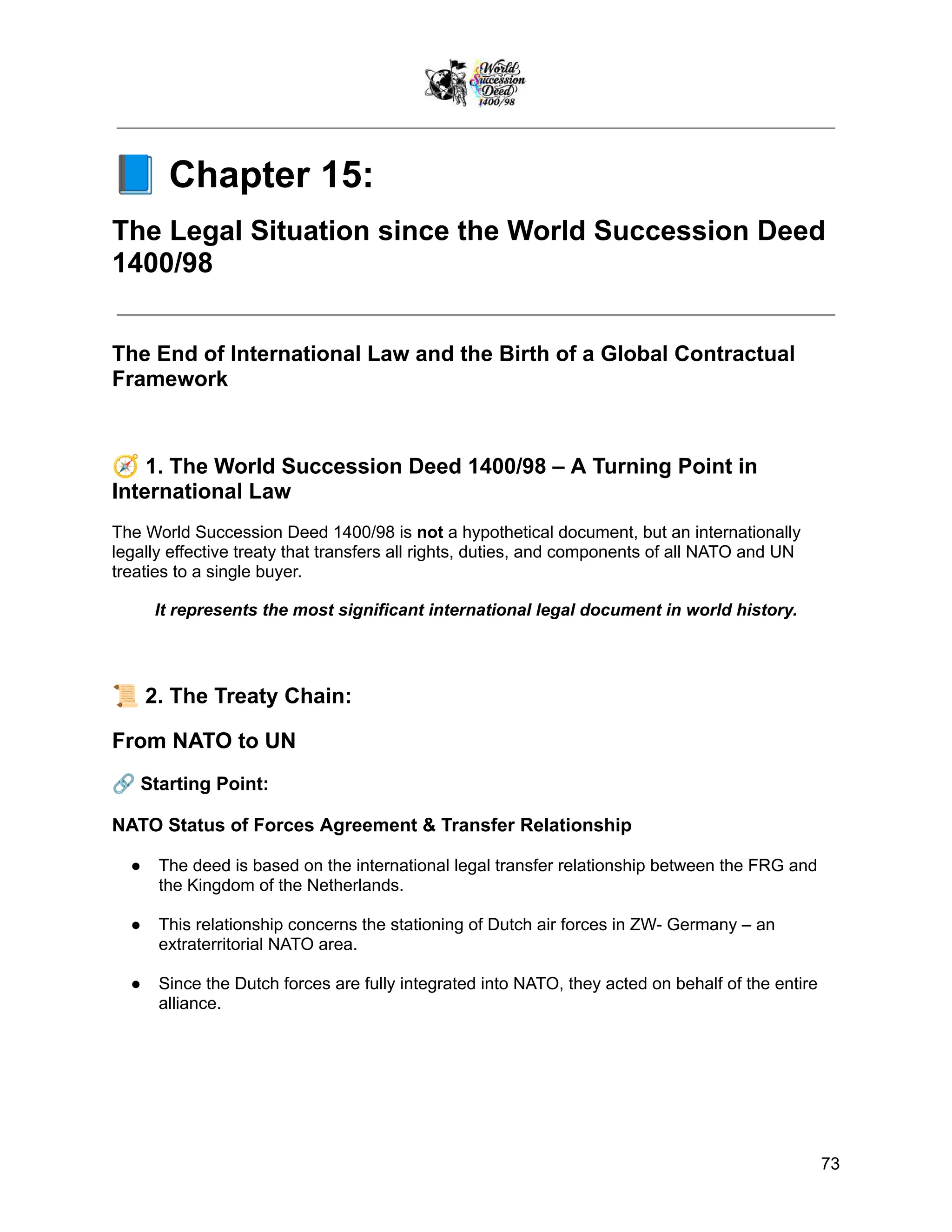📘Chapter 15:
The Legal Situation since the World Succession Deed
1400/98
The End of International Law and the Birth of a Global Contractual
Framework
🧭1. The World Succession Deed 1400/98 – A Turning Point in
International Law
The World Succession Deed 1400/98 is not a hypothetical document, but an internationally
legally effective treaty that transfers all rights, duties, and components of all NATO and UN
treaties to a single buyer.
It represents the most significant international legal document in world history.
📜2. The Treaty Chain:
From NATO to UN
🔗Starting Point:
NATO Status of Forces Agreement & Transfer Relationship
●​ The deed is based on the international legal transfer relationship between the FRG and
the Kingdom of the Netherlands.
●​ This relationship concerns the stationing of Dutch air forces in ZW- Germany – an
extraterritorial NATO area.
●​ Since the Dutch forces are fully integrated into NATO, they acted on behalf of the entire
alliance.
73
 