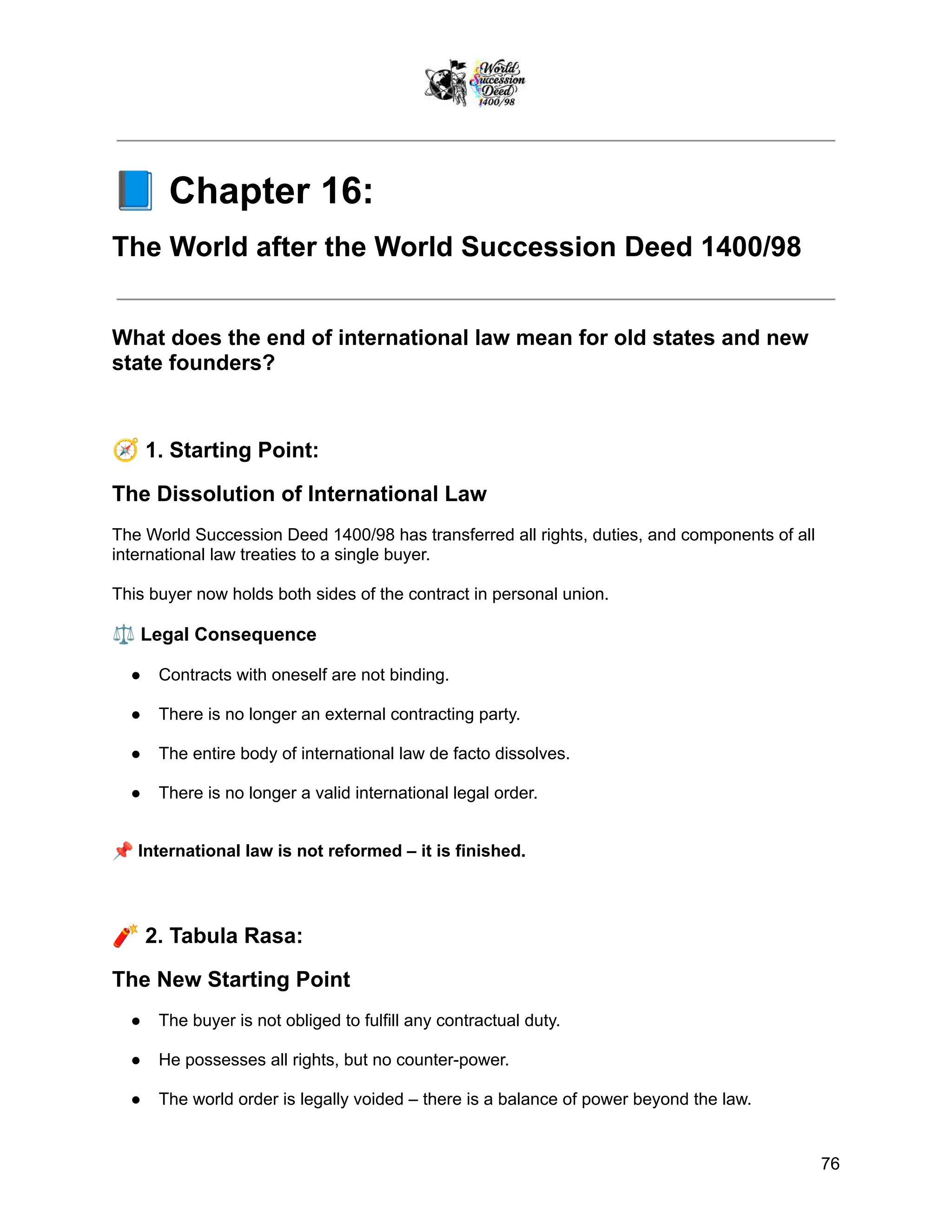 📘Chapter 16:
The World after the World Succession Deed 1400/98
What does the end of international law mean for old states and new
state founders?
🧭1. Starting Point:
The Dissolution of International Law
The World Succession Deed 1400/98 has transferred all rights, duties, and components of all
international law treaties to a single buyer.
This buyer now holds both sides of the contract in personal union.
⚖️Legal Consequence
●​ Contracts with oneself are not binding.
●​ There is no longer an external contracting party.
●​ The entire body of international law de facto dissolves.
●​ There is no longer a valid international legal order.
📌International law is not reformed – it is finished.
🧨2. Tabula Rasa:
The New Starting Point
●​ The buyer is not obliged to fulfill any contractual duty.
●​ He possesses all rights, but no counter-power.
●​ The world order is legally voided – there is a balance of power beyond the law.
76
 