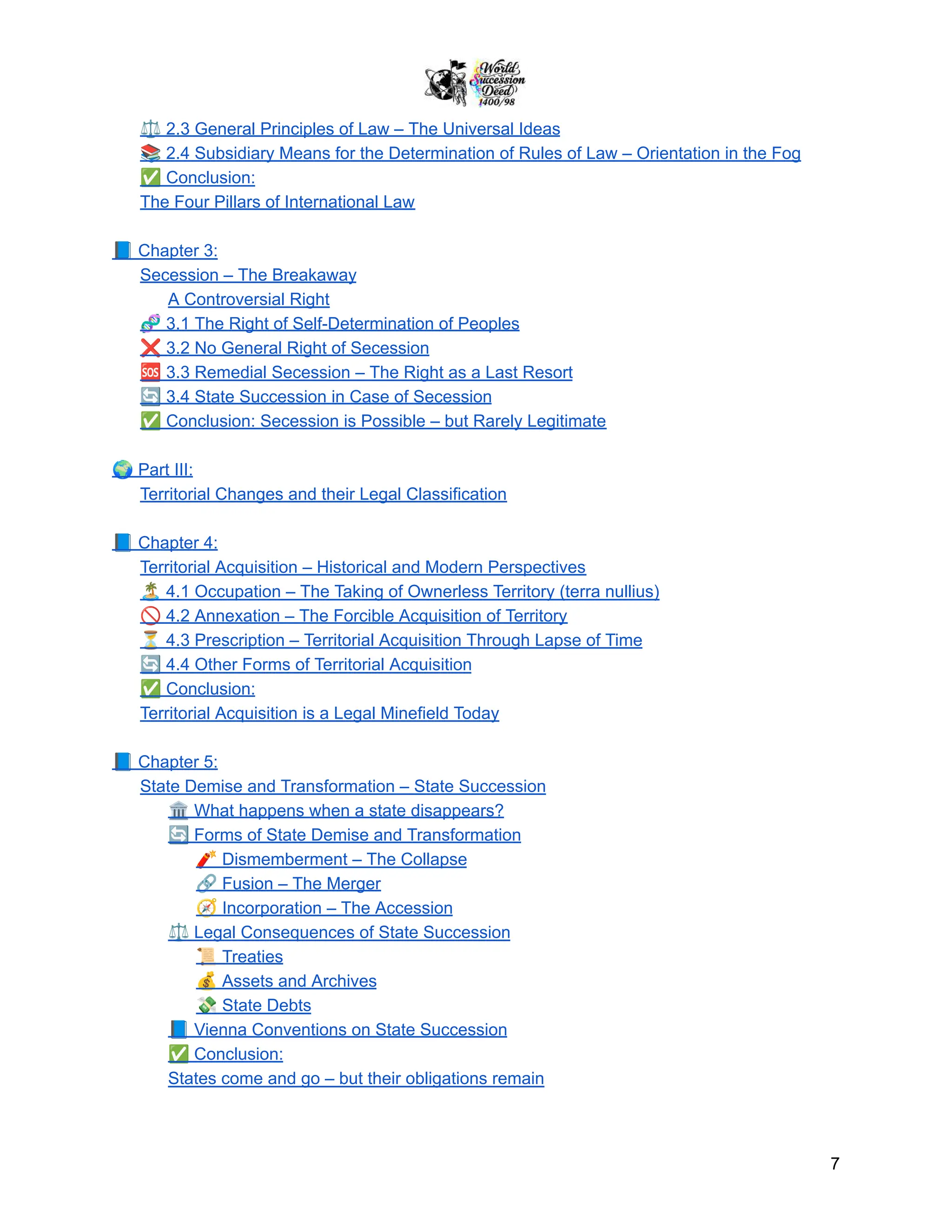 ⚖️2.3 General Principles of Law – The Universal Ideas
📚2.4 Subsidiary Means for the Determination of Rules of Law – Orientation in the Fog
✅Conclusion:
The Four Pillars of International Law
📘Chapter 3:
Secession – The Breakaway
A Controversial Right
🧬3.1 The Right of Self-Determination of Peoples
❌3.2 No General Right of Secession
🆘3.3 Remedial Secession – The Right as a Last Resort
🔄3.4 State Succession in Case of Secession
✅Conclusion: Secession is Possible – but Rarely Legitimate
🌍Part III:
Territorial Changes and their Legal Classification
📘Chapter 4:
Territorial Acquisition – Historical and Modern Perspectives
🏝️4.1 Occupation – The Taking of Ownerless Territory (terra nullius)
🚫4.2 Annexation – The Forcible Acquisition of Territory
⏳4.3 Prescription – Territorial Acquisition Through Lapse of Time
🔄4.4 Other Forms of Territorial Acquisition
✅Conclusion:
Territorial Acquisition is a Legal Minefield Today
📘Chapter 5:
State Demise and Transformation – State Succession
🏛️What happens when a state disappears?
🔄Forms of State Demise and Transformation
🧨Dismemberment – The Collapse
🔗Fusion – The Merger
🧭Incorporation – The Accession
⚖️Legal Consequences of State Succession
📜Treaties
💰Assets and Archives
💸State Debts
📘Vienna Conventions on State Succession
✅Conclusion:
States come and go – but their obligations remain
7
 