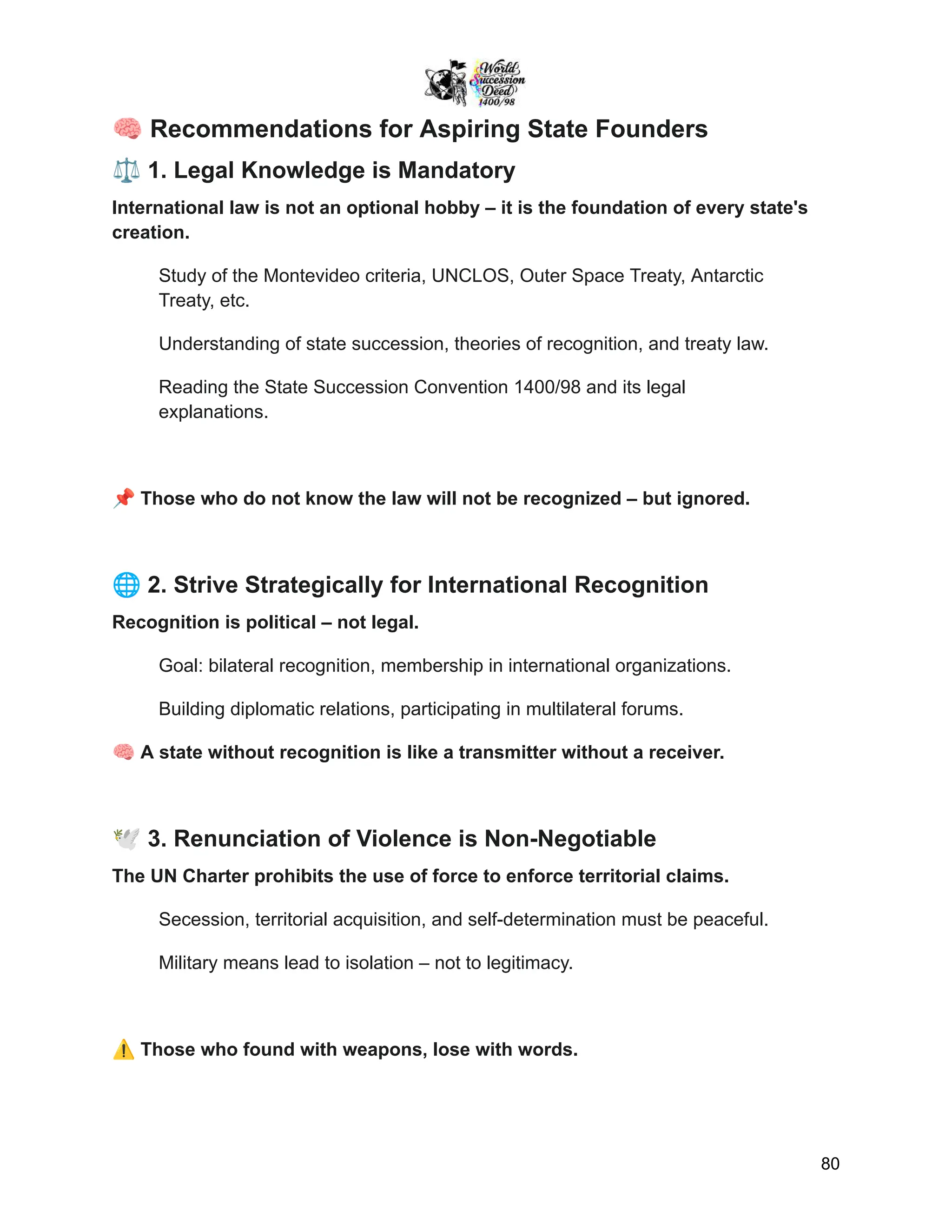 🧠Recommendations for Aspiring State Founders
⚖️1. Legal Knowledge is Mandatory
International law is not an optional hobby – it is the foundation of every state's
creation.
Study of the Montevideo criteria, UNCLOS, Outer Space Treaty, Antarctic
Treaty, etc.
Understanding of state succession, theories of recognition, and treaty law.
Reading the State Succession Convention 1400/98 and its legal
explanations.
📌Those who do not know the law will not be recognized – but ignored.
🌐2. Strive Strategically for International Recognition
Recognition is political – not legal.
Goal: bilateral recognition, membership in international organizations.
Building diplomatic relations, participating in multilateral forums.
🧠A state without recognition is like a transmitter without a receiver.
🕊️3. Renunciation of Violence is Non-Negotiable
The UN Charter prohibits the use of force to enforce territorial claims.
Secession, territorial acquisition, and self-determination must be peaceful.
Military means lead to isolation – not to legitimacy.
⚠️Those who found with weapons, lose with words.
80
 