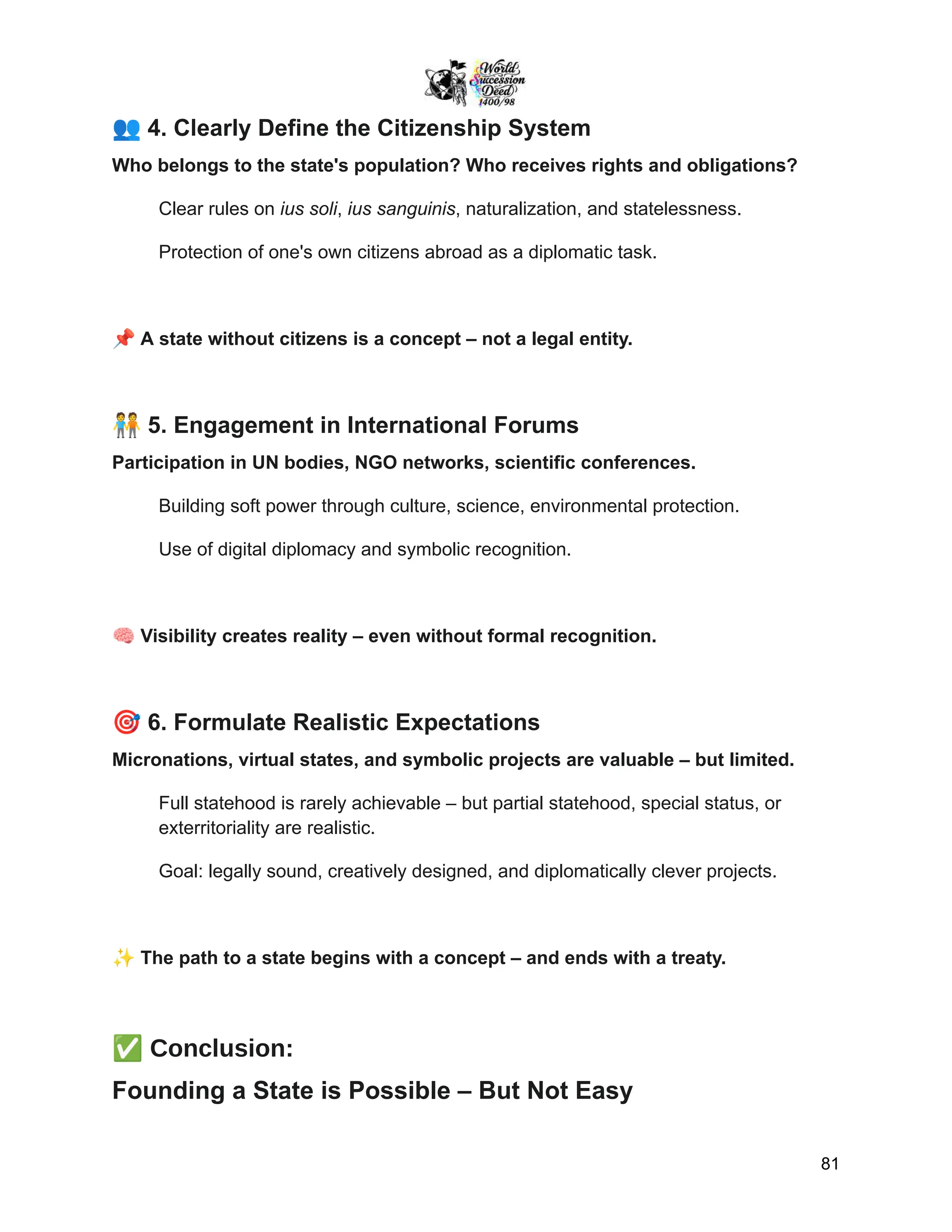 👥4. Clearly Define the Citizenship System
Who belongs to the state's population? Who receives rights and obligations?
Clear rules on ius soli, ius sanguinis, naturalization, and statelessness.
Protection of one's own citizens abroad as a diplomatic task.
📌A state without citizens is a concept – not a legal entity.
🧑‍🤝‍🧑5. Engagement in International Forums
Participation in UN bodies, NGO networks, scientific conferences.
Building soft power through culture, science, environmental protection.
Use of digital diplomacy and symbolic recognition.
🧠Visibility creates reality – even without formal recognition.
🎯6. Formulate Realistic Expectations
Micronations, virtual states, and symbolic projects are valuable – but limited.
Full statehood is rarely achievable – but partial statehood, special status, or
exterritoriality are realistic.
Goal: legally sound, creatively designed, and diplomatically clever projects.
✨The path to a state begins with a concept – and ends with a treaty.
✅Conclusion:
Founding a State is Possible – But Not Easy
81
 