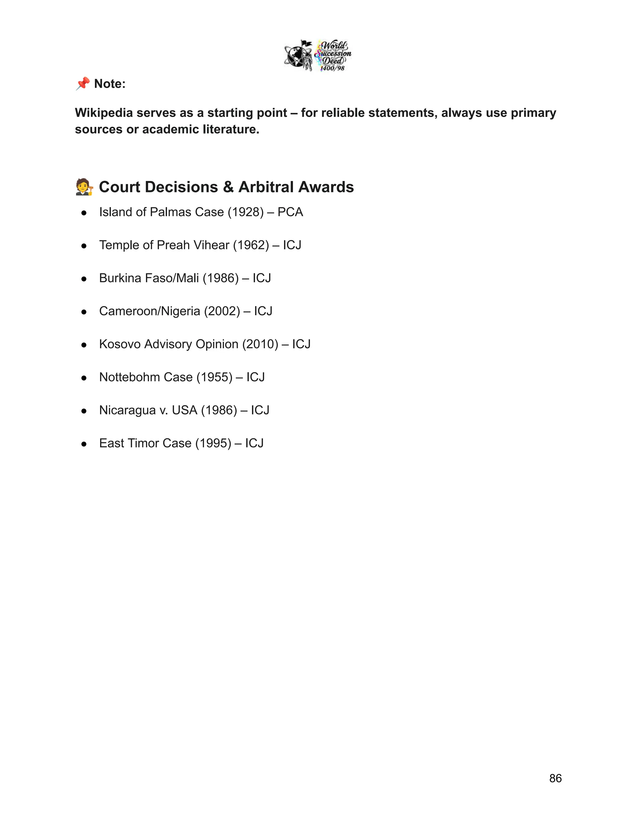 📌Note:
Wikipedia serves as a starting point – for reliable statements, always use primary
sources or academic literature.
🧑‍⚖️Court Decisions & Arbitral Awards
●​ Island of Palmas Case (1928) – PCA
●​ Temple of Preah Vihear (1962) – ICJ
●​ Burkina Faso/Mali (1986) – ICJ
●​ Cameroon/Nigeria (2002) – ICJ
●​ Kosovo Advisory Opinion (2010) – ICJ
●​ Nottebohm Case (1955) – ICJ
●​ Nicaragua v. USA (1986) – ICJ
●​ East Timor Case (1995) – ICJ
86
 