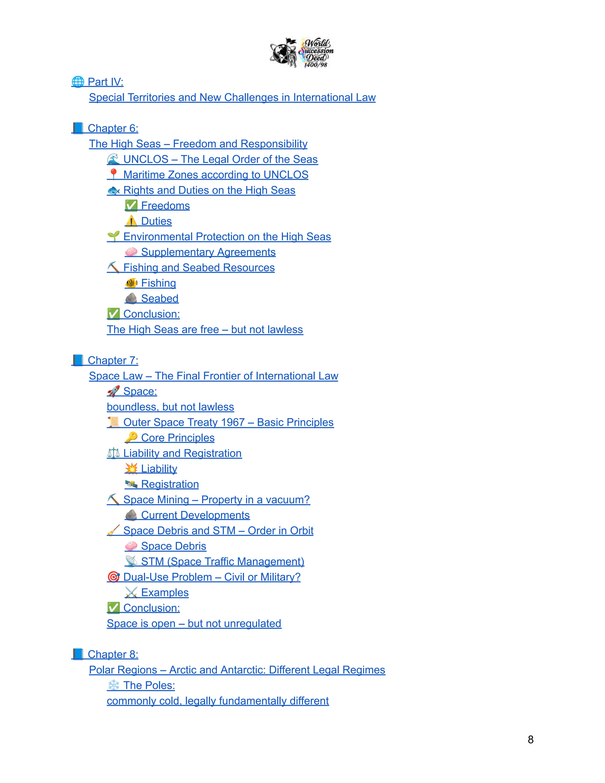 🌐Part IV:
Special Territories and New Challenges in International Law
📘Chapter 6:
The High Seas – Freedom and Responsibility
🌊UNCLOS – The Legal Order of the Seas
📍Maritime Zones according to UNCLOS
🐟Rights and Duties on the High Seas
✅Freedoms
⚠️Duties
🌱Environmental Protection on the High Seas
🧼Supplementary Agreements
⛏️Fishing and Seabed Resources
🐠Fishing
🪨Seabed
✅Conclusion:
The High Seas are free – but not lawless
📘Chapter 7:
Space Law – The Final Frontier of International Law
🚀Space:
boundless, but not lawless
📜Outer Space Treaty 1967 – Basic Principles
🔑Core Principles
⚖️Liability and Registration
💥Liability
🛰️Registration
⛏️Space Mining – Property in a vacuum?
🪨Current Developments
🧹Space Debris and STM – Order in Orbit
🧼Space Debris
📡STM (Space Traffic Management)
🎯Dual-Use Problem – Civil or Military?
⚔️Examples
✅Conclusion:
Space is open – but not unregulated
📘Chapter 8:
Polar Regions – Arctic and Antarctic: Different Legal Regimes
❄️The Poles:
commonly cold, legally fundamentally different
8
 