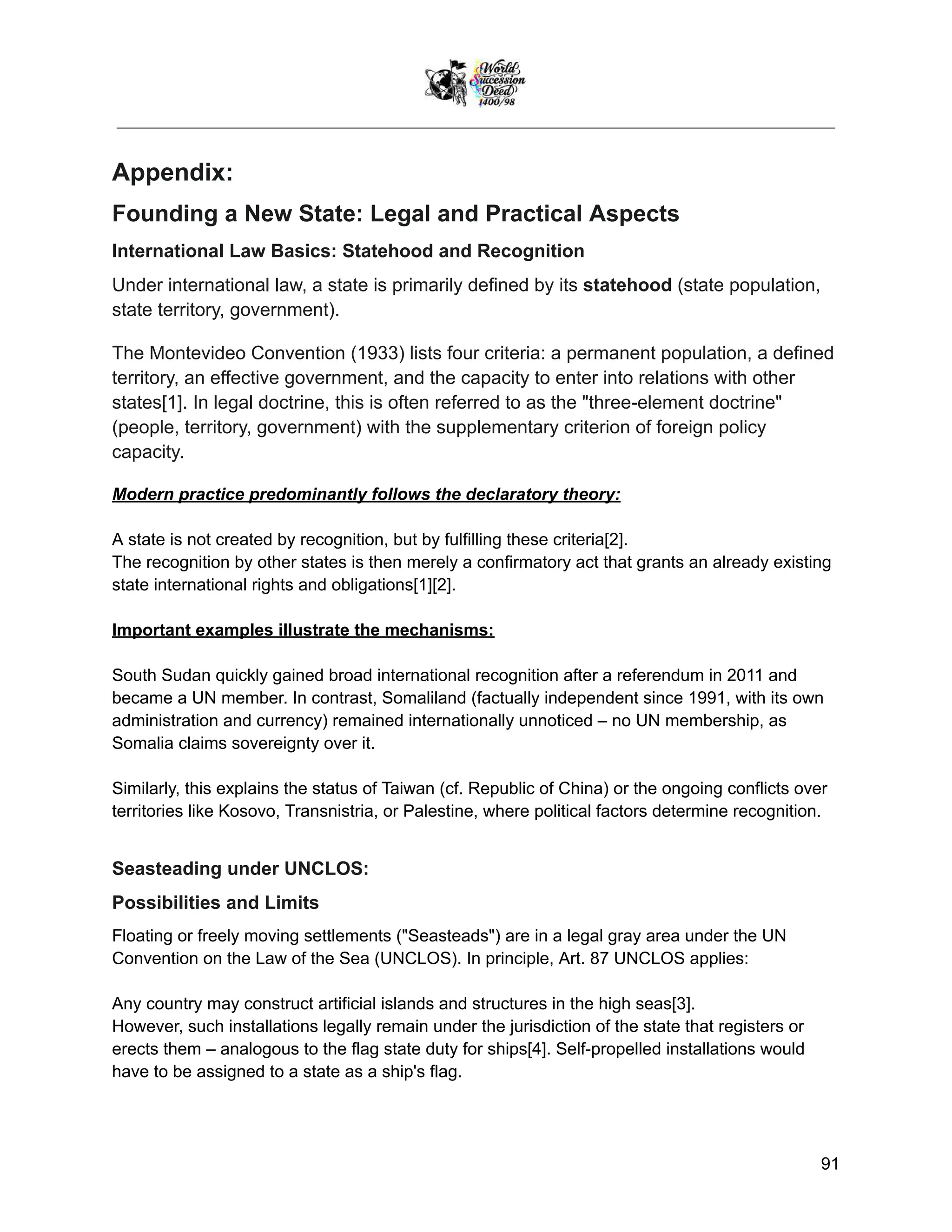 Appendix:
Founding a New State: Legal and Practical Aspects
International Law Basics: Statehood and Recognition
Under international law, a state is primarily defined by its statehood (state population,
state territory, government).
The Montevideo Convention (1933) lists four criteria: a permanent population, a defined
territory, an effective government, and the capacity to enter into relations with other
states[1]. In legal doctrine, this is often referred to as the "three-element doctrine"
(people, territory, government) with the supplementary criterion of foreign policy
capacity.
Modern practice predominantly follows the declaratory theory:
A state is not created by recognition, but by fulfilling these criteria[2].
The recognition by other states is then merely a confirmatory act that grants an already existing
state international rights and obligations[1][2].
Important examples illustrate the mechanisms:
South Sudan quickly gained broad international recognition after a referendum in 2011 and
became a UN member. In contrast, Somaliland (factually independent since 1991, with its own
administration and currency) remained internationally unnoticed – no UN membership, as
Somalia claims sovereignty over it.
Similarly, this explains the status of Taiwan (cf. Republic of China) or the ongoing conflicts over
territories like Kosovo, Transnistria, or Palestine, where political factors determine recognition.
Seasteading under UNCLOS:
Possibilities and Limits
Floating or freely moving settlements ("Seasteads") are in a legal gray area under the UN
Convention on the Law of the Sea (UNCLOS). In principle, Art. 87 UNCLOS applies:
Any country may construct artificial islands and structures in the high seas[3].
However, such installations legally remain under the jurisdiction of the state that registers or
erects them – analogous to the flag state duty for ships[4]. Self-propelled installations would
have to be assigned to a state as a ship's flag.
91
 