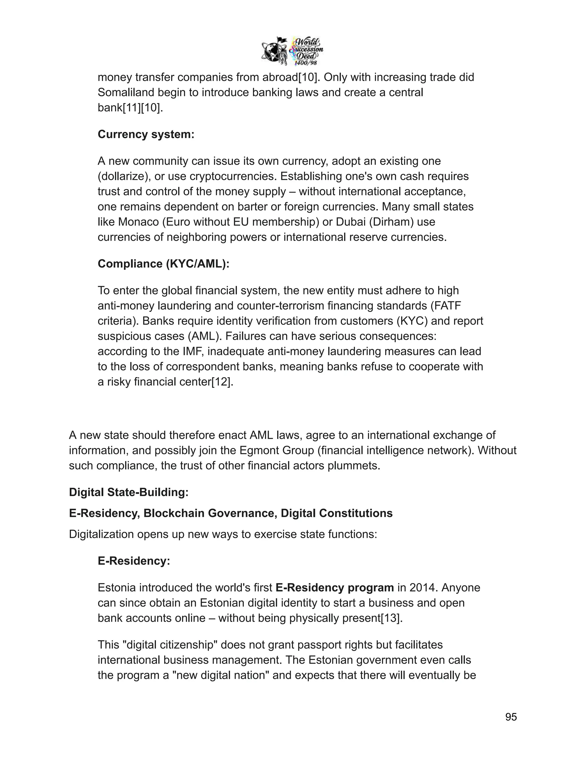 money transfer companies from abroad[10]. Only with increasing trade did
Somaliland begin to introduce banking laws and create a central
bank[11][10].
Currency system:
A new community can issue its own currency, adopt an existing one
(dollarize), or use cryptocurrencies. Establishing one's own cash requires
trust and control of the money supply – without international acceptance,
one remains dependent on barter or foreign currencies. Many small states
like Monaco (Euro without EU membership) or Dubai (Dirham) use
currencies of neighboring powers or international reserve currencies.
Compliance (KYC/AML):
To enter the global financial system, the new entity must adhere to high
anti-money laundering and counter-terrorism financing standards (FATF
criteria). Banks require identity verification from customers (KYC) and report
suspicious cases (AML). Failures can have serious consequences:
according to the IMF, inadequate anti-money laundering measures can lead
to the loss of correspondent banks, meaning banks refuse to cooperate with
a risky financial center[12].
A new state should therefore enact AML laws, agree to an international exchange of
information, and possibly join the Egmont Group (financial intelligence network). Without
such compliance, the trust of other financial actors plummets.
Digital State-Building:
E-Residency, Blockchain Governance, Digital Constitutions
Digitalization opens up new ways to exercise state functions:
E-Residency:
Estonia introduced the world's first E-Residency program in 2014. Anyone
can since obtain an Estonian digital identity to start a business and open
bank accounts online – without being physically present[13].
This "digital citizenship" does not grant passport rights but facilitates
international business management. The Estonian government even calls
the program a "new digital nation" and expects that there will eventually be
95
 