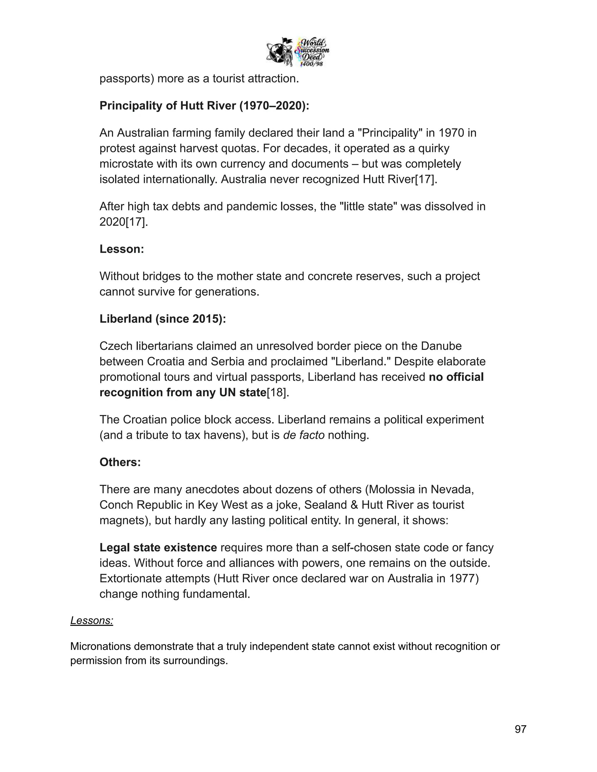 passports) more as a tourist attraction.
Principality of Hutt River (1970–2020):
An Australian farming family declared their land a "Principality" in 1970 in
protest against harvest quotas. For decades, it operated as a quirky
microstate with its own currency and documents – but was completely
isolated internationally. Australia never recognized Hutt River[17].
After high tax debts and pandemic losses, the "little state" was dissolved in
2020[17].
Lesson:
Without bridges to the mother state and concrete reserves, such a project
cannot survive for generations.
Liberland (since 2015):
Czech libertarians claimed an unresolved border piece on the Danube
between Croatia and Serbia and proclaimed "Liberland." Despite elaborate
promotional tours and virtual passports, Liberland has received no official
recognition from any UN state[18].
The Croatian police block access. Liberland remains a political experiment
(and a tribute to tax havens), but is de facto nothing.
Others:
There are many anecdotes about dozens of others (Molossia in Nevada,
Conch Republic in Key West as a joke, Sealand & Hutt River as tourist
magnets), but hardly any lasting political entity. In general, it shows:
Legal state existence requires more than a self-chosen state code or fancy
ideas. Without force and alliances with powers, one remains on the outside.
Extortionate attempts (Hutt River once declared war on Australia in 1977)
change nothing fundamental.
Lessons:
Micronations demonstrate that a truly independent state cannot exist without recognition or
permission from its surroundings.
97
 