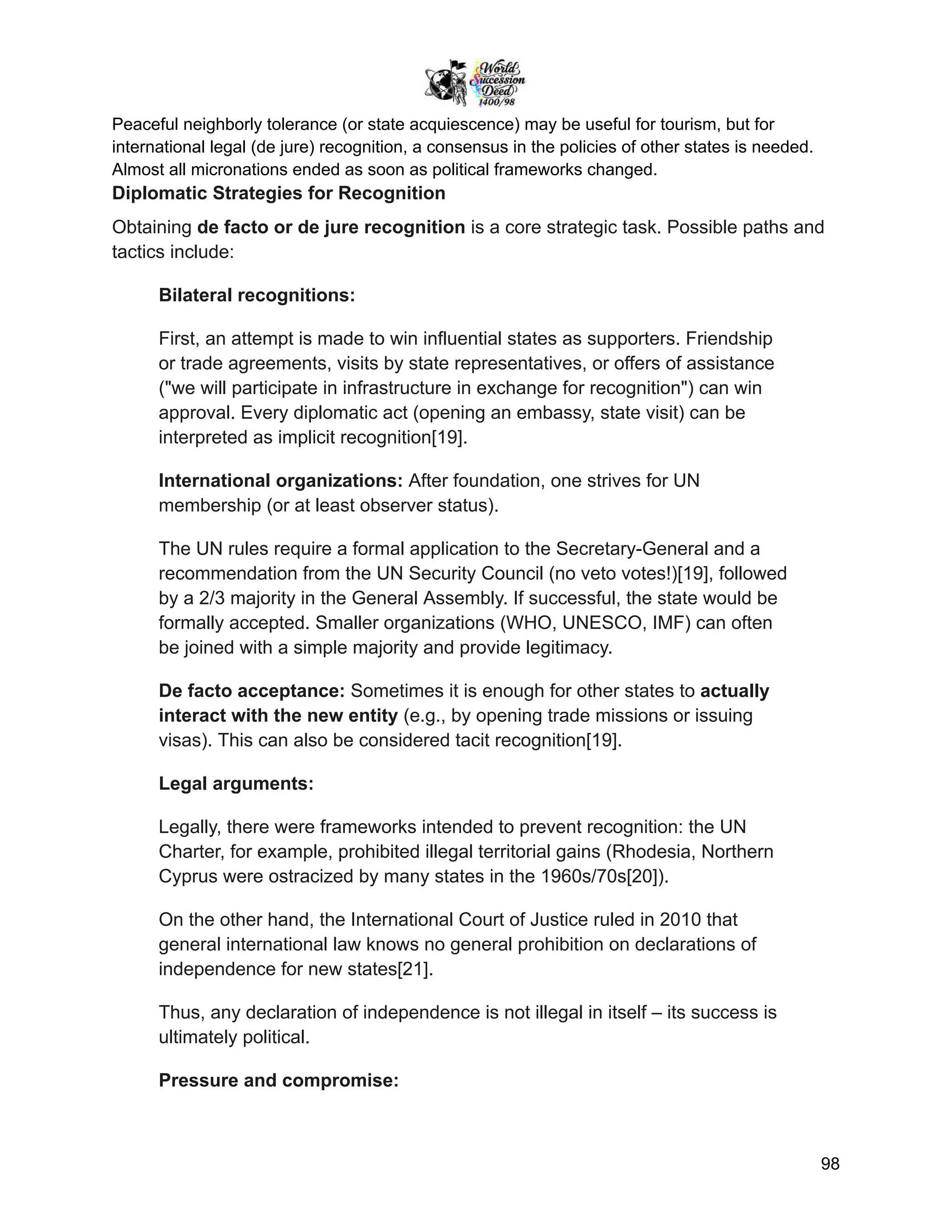 Peaceful neighborly tolerance (or state acquiescence) may be useful for tourism, but for
international legal (de jure) recognition, a consensus in the policies of other states is needed.
Almost all micronations ended as soon as political frameworks changed.
Diplomatic Strategies for Recognition
Obtaining de facto or de jure recognition is a core strategic task. Possible paths and
tactics include:
Bilateral recognitions:
First, an attempt is made to win influential states as supporters. Friendship
or trade agreements, visits by state representatives, or offers of assistance
("we will participate in infrastructure in exchange for recognition") can win
approval. Every diplomatic act (opening an embassy, state visit) can be
interpreted as implicit recognition[19].
International organizations: After foundation, one strives for UN
membership (or at least observer status).
The UN rules require a formal application to the Secretary-General and a
recommendation from the UN Security Council (no veto votes!)[19], followed
by a 2/3 majority in the General Assembly. If successful, the state would be
formally accepted. Smaller organizations (WHO, UNESCO, IMF) can often
be joined with a simple majority and provide legitimacy.
De facto acceptance: Sometimes it is enough for other states to actually
interact with the new entity (e.g., by opening trade missions or issuing
visas). This can also be considered tacit recognition[19].
Legal arguments:
Legally, there were frameworks intended to prevent recognition: the UN
Charter, for example, prohibited illegal territorial gains (Rhodesia, Northern
Cyprus were ostracized by many states in the 1960s/70s[20]).
On the other hand, the International Court of Justice ruled in 2010 that
general international law knows no general prohibition on declarations of
independence for new states[21].
Thus, any declaration of independence is not illegal in itself – its success is
ultimately political.
Pressure and compromise:
98
 