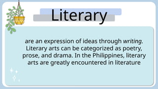 Literary
Arts:
are an expression of ideas through writing.
Literary arts can be categorized as poetry,
prose, and drama. In the Philippines, literary
arts are greatly encountered in literature
 