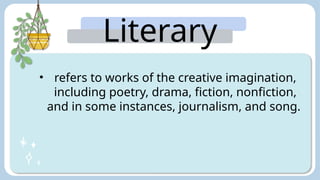 Literary
Arts:
• refers to works of the creative imagination,
including poetry, drama, fiction, nonfiction,
and in some instances, journalism, and song.
 