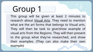 Group 1
This group will be given at least 2 minutes to
research about Visual Arts. They need to mention
what are the art forms that belongs to Visual arts.
They will then be task to give/show example of
visual arts from the Regions. They will then present
to the group what they’ve researched, and show
their examples. (They can also make their own
example)
 