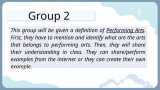 Group 2
This group will be given a definition of Performing Arts.
First, they have to mention and identify what are the arts
that belongs to performing arts. Then, they will share
their understanding in class. They can share/perform
examples from the internet or they can create their own
example.
 