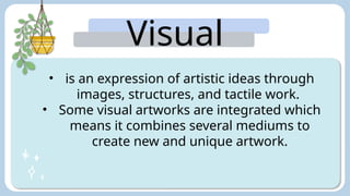 Visual
Arts:
• is an expression of artistic ideas through
images, structures, and tactile work.
• Some visual artworks are integrated which
means it combines several mediums to
create new and unique artwork.
 
