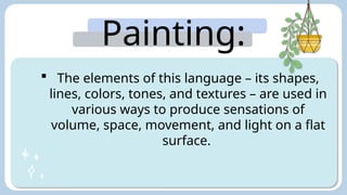 Painting:
 The elements of this language – its shapes,
lines, colors, tones, and textures – are used in
various ways to produce sensations of
volume, space, movement, and light on a flat
surface.
 