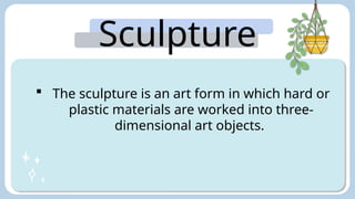 Sculpture
:
 The sculpture is an art form in which hard or
plastic materials are worked into three-
dimensional art objects.
 