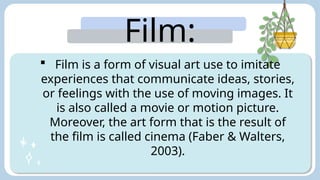Film:
 Film is a form of visual art use to imitate
experiences that communicate ideas, stories,
or feelings with the use of moving images. It
is also called a movie or motion picture.
Moreover, the art form that is the result of
the film is called cinema (Faber & Walters,
2003).
 