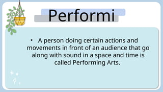Performi
ng Arts:
• A person doing certain actions and
movements in front of an audience that go
along with sound in a space and time is
called Performing Arts.
 