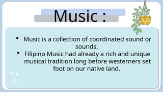 Music :
 Music is a collection of coordinated sound or
sounds.
 Filipino Music had already a rich and unique
musical tradition long before westerners set
foot on our native land.
 