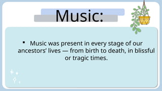 Music:
 Music was present in every stage of our
ancestors’ lives — from birth to death, in blissful
or tragic times.
 