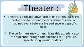 Theater :
 Theatre is a collaborative form of fine art that uses live
performers to present the experience of a real or
imagined event before a live audience in a specific
place.
 The performers may communicate this experience to
the audience through combinations of 12 gesture,
speech, song, music, or dance.
 
