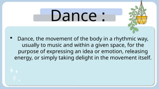 Dance :
 Dance, the movement of the body in a rhythmic way,
usually to music and within a given space, for the
purpose of expressing an idea or emotion, releasing
energy, or simply taking delight in the movement itself.
 