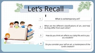 Let’s Recall
! What is contemporary art?
1
What are the different classifications of art, and how
do they differ from each other?
2
How do you think art affects our daily life and to you
as a student?
3
Do you consider your self an art, a masterpiece of the
Lord’s creation?
4
 