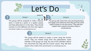 Let’s Do
This!
Group 1
1
Group 3
3
Group 2
2
This group will create their own painting/drawing
and apply some elements that they got from other
regions based on the discussion. They will then
explain their artwork and what makes it
contemporary.
This group will be assigned to make a literary
work; it could be a poem or a spoken poetry
and they will present it in the class. They should
connect it to the different arts from the regions
and what makes it a contemporary art.
This group will be tasked to create a music using the human
sound. They can imitate songs from the past/present, some
member of the group can sing, the rest of the members will be
the instrument but they will use human sound. They will then
explain what makes their presentation a contemporary art.
 