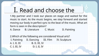 I. Read and choose the
letter of the best answer.
1.My partner and I took our places on stage and waited for the
music to start. As the music begins, we step forward and started
moving our body in perfect sync to the beat of the music. What art
form is seen in the description?
A. Dance B. Literature C. Music D. Painting
2.Which of the following are considered Visual arts?
I. Painting II. Dancing III. Film IV. Sculpture
A. I, II, III B. II, III, IV
C. I, III, IV D. I, II, IV
 