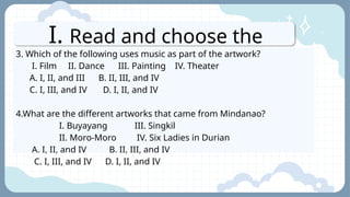 I. Read and choose the
letter of the best answer.
3. Which of the following uses music as part of the artwork?
I. Film II. Dance III. Painting IV. Theater
A. I, II, and III B. II, III, and IV
C. I, III, and IV D. I, II, and IV
4.What are the different artworks that came from Mindanao?
I. Buyayang III. Singkil
II. Moro-Moro IV. Six Ladies in Durian
A. I, II, and IV B. II, III, and IV
C. I, III, and IV D. I, II, and IV
 