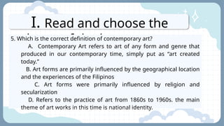 I. Read and choose the
letter of the best answer.
5. Which is the correct definition of contemporary art?
A. Contemporary Art refers to art of any form and genre that
produced in our contemporary time, simply put as “art created
today.”
B. Art forms are primarily influenced by the geographical location
and the experiences of the Filipinos
C. Art forms were primarily influenced by religion and
secularization
D. Refers to the practice of art from 1860s to 1960s. the main
theme of art works in this time is national identity.
 