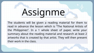 Assignme
nt
The students will be given a reading material for them to
read in advance the lesson which is “The National Artists of
the Philippines”. In a 1 whole sheet of paper, write your
summary about the reading material and research at least 2
artworks that is created by that artist. They will then present
their work in the class.
 