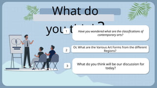 What do
you think?
Have you wondered what are the classifications of
contemporary arts?
1
Or, What are the Various Art Forms from the different
Regions?
2
What do you think will be our discussion for
today?
3
 
