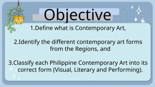 Objective
s:
1.Define what is Contemporary Art,
2.Identify the different contemporary art forms
from the Regions, and
3.Classify each Philippine Contemporary Art into its
correct form (Visual, Literary and Performing).
 