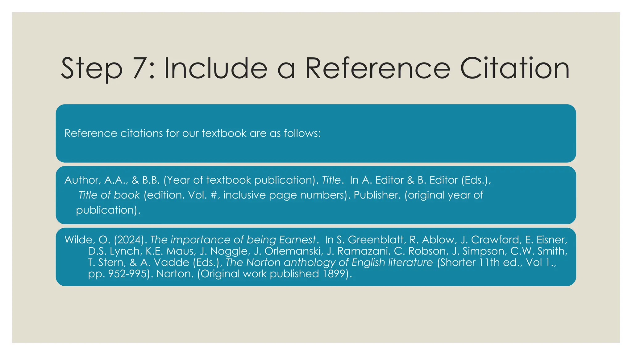 Step 7: Include a Reference Citation
Reference citations for our textbook are as follows:
Author, A.A., & B.B. (Year of textbook publication). Title. In A. Editor & B. Editor (Eds.),
Title of book (edition, Vol. #, inclusive page numbers). Publisher. (original year of
publication).
Wilde, O. (2024). The importance of being Earnest. In S. Greenblatt, R. Ablow, J. Crawford, E. Eisner,
D.S. Lynch, K.E. Maus, J. Noggle, J. Orlemanski, J. Ramazani, C. Robson, J. Simpson, C.W. Smith,
T. Stern, & A. Vadde (Eds.), The Norton anthology of English literature (Shorter 11th ed., Vol 1.,
pp. 952-995). Norton. (Original work published 1899).
 