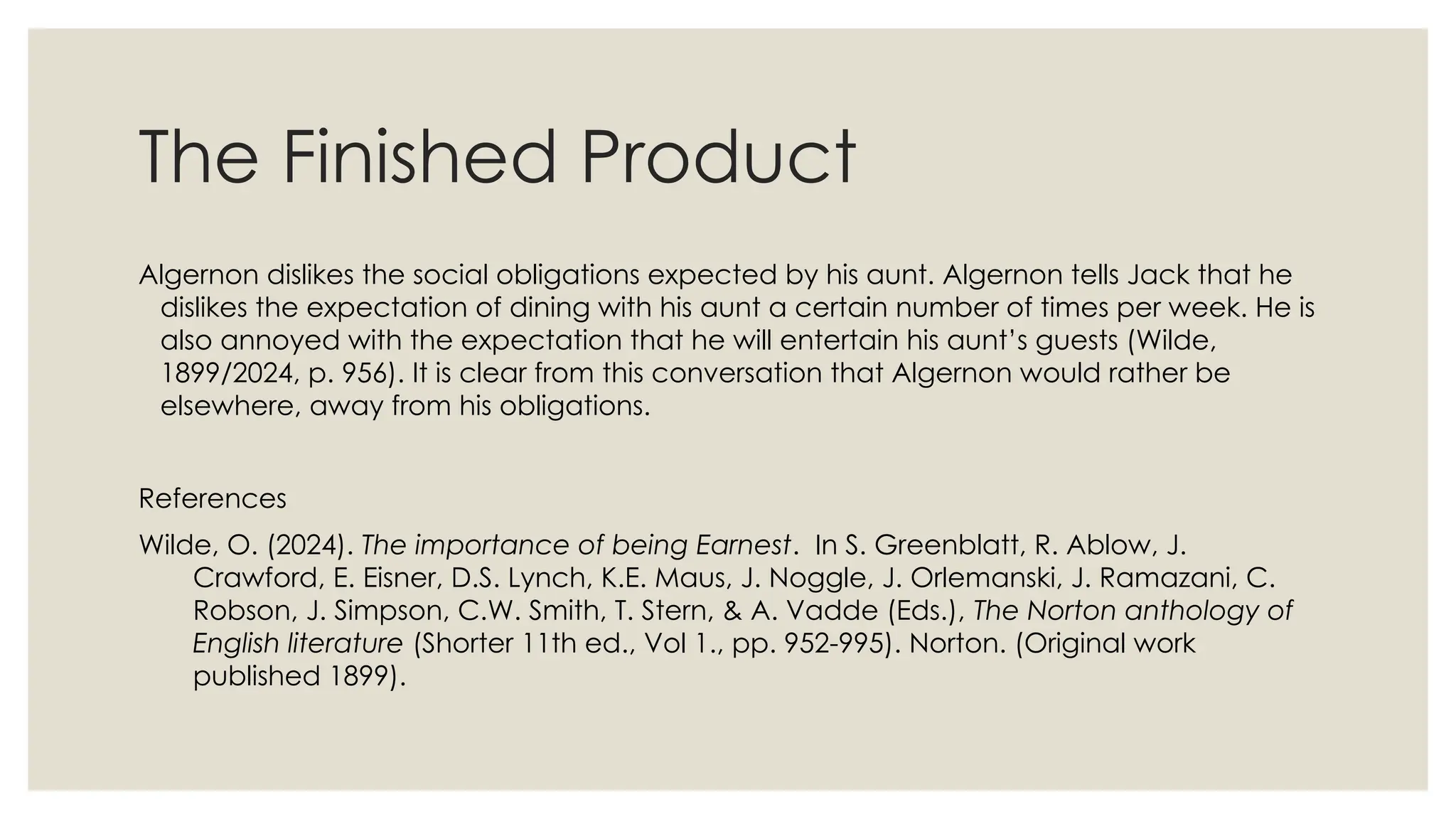The Finished Product
Algernon dislikes the social obligations expected by his aunt. Algernon tells Jack that he
dislikes the expectation of dining with his aunt a certain number of times per week. He is
also annoyed with the expectation that he will entertain his aunt’s guests (Wilde,
1899/2024, p. 956). It is clear from this conversation that Algernon would rather be
elsewhere, away from his obligations.
References
Wilde, O. (2024). The importance of being Earnest. In S. Greenblatt, R. Ablow, J.
Crawford, E. Eisner, D.S. Lynch, K.E. Maus, J. Noggle, J. Orlemanski, J. Ramazani, C.
Robson, J. Simpson, C.W. Smith, T. Stern, & A. Vadde (Eds.), The Norton anthology of
English literature (Shorter 11th ed., Vol 1., pp. 952-995). Norton. (Original work
published 1899).
 