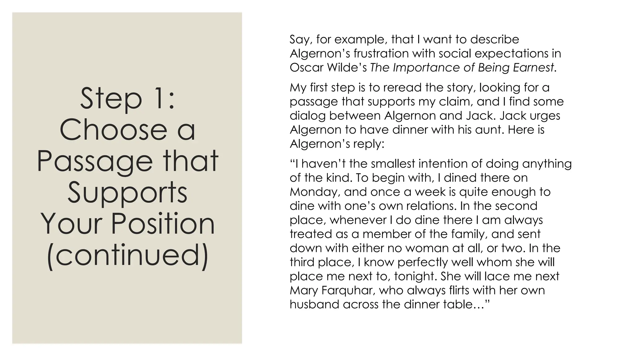 Step 1:
Choose a
Passage that
Supports
Your Position
(continued)
Say, for example, that I want to describe
Algernon’s frustration with social expectations in
Oscar Wilde’s The Importance of Being Earnest.
My first step is to reread the story, looking for a
passage that supports my claim, and I find some
dialog between Algernon and Jack. Jack urges
Algernon to have dinner with his aunt. Here is
Algernon’s reply:
“I haven’t the smallest intention of doing anything
of the kind. To begin with, I dined there on
Monday, and once a week is quite enough to
dine with one’s own relations. In the second
place, whenever I do dine there I am always
treated as a member of the family, and sent
down with either no woman at all, or two. In the
third place, I know perfectly well whom she will
place me next to, tonight. She will lace me next
Mary Farquhar, who always flirts with her own
husband across the dinner table…”
 