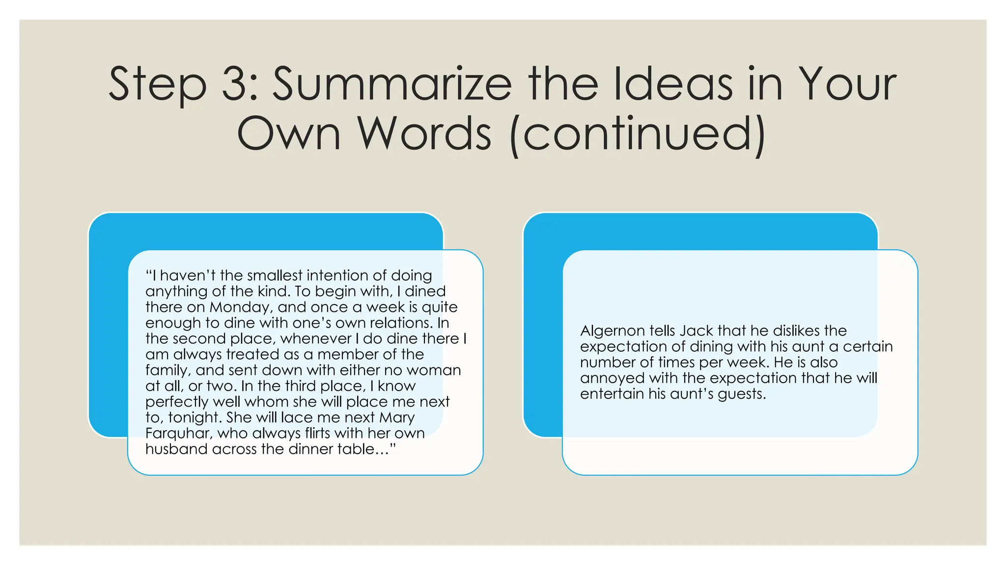 Step 3: Summarize the Ideas in Your
Own Words (continued)
“I haven’t the smallest intention of doing
anything of the kind. To begin with, I dined
there on Monday, and once a week is quite
enough to dine with one’s own relations. In
the second place, whenever I do dine there I
am always treated as a member of the
family, and sent down with either no woman
at all, or two. In the third place, I know
perfectly well whom she will place me next
to, tonight. She will lace me next Mary
Farquhar, who always flirts with her own
husband across the dinner table…”
Algernon tells Jack that he dislikes the
expectation of dining with his aunt a certain
number of times per week. He is also
annoyed with the expectation that he will
entertain his aunt’s guests.
 
