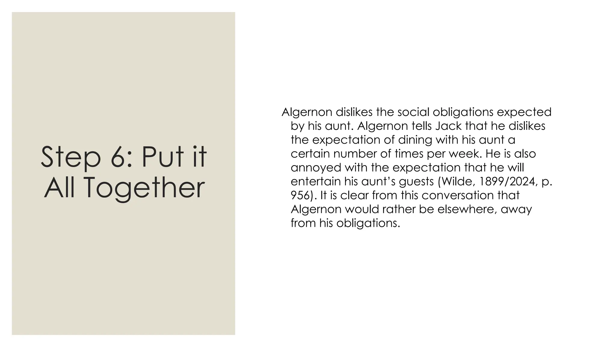Step 6: Put it
All Together
Algernon dislikes the social obligations expected
by his aunt. Algernon tells Jack that he dislikes
the expectation of dining with his aunt a
certain number of times per week. He is also
annoyed with the expectation that he will
entertain his aunt’s guests (Wilde, 1899/2024, p.
956). It is clear from this conversation that
Algernon would rather be elsewhere, away
from his obligations.
 