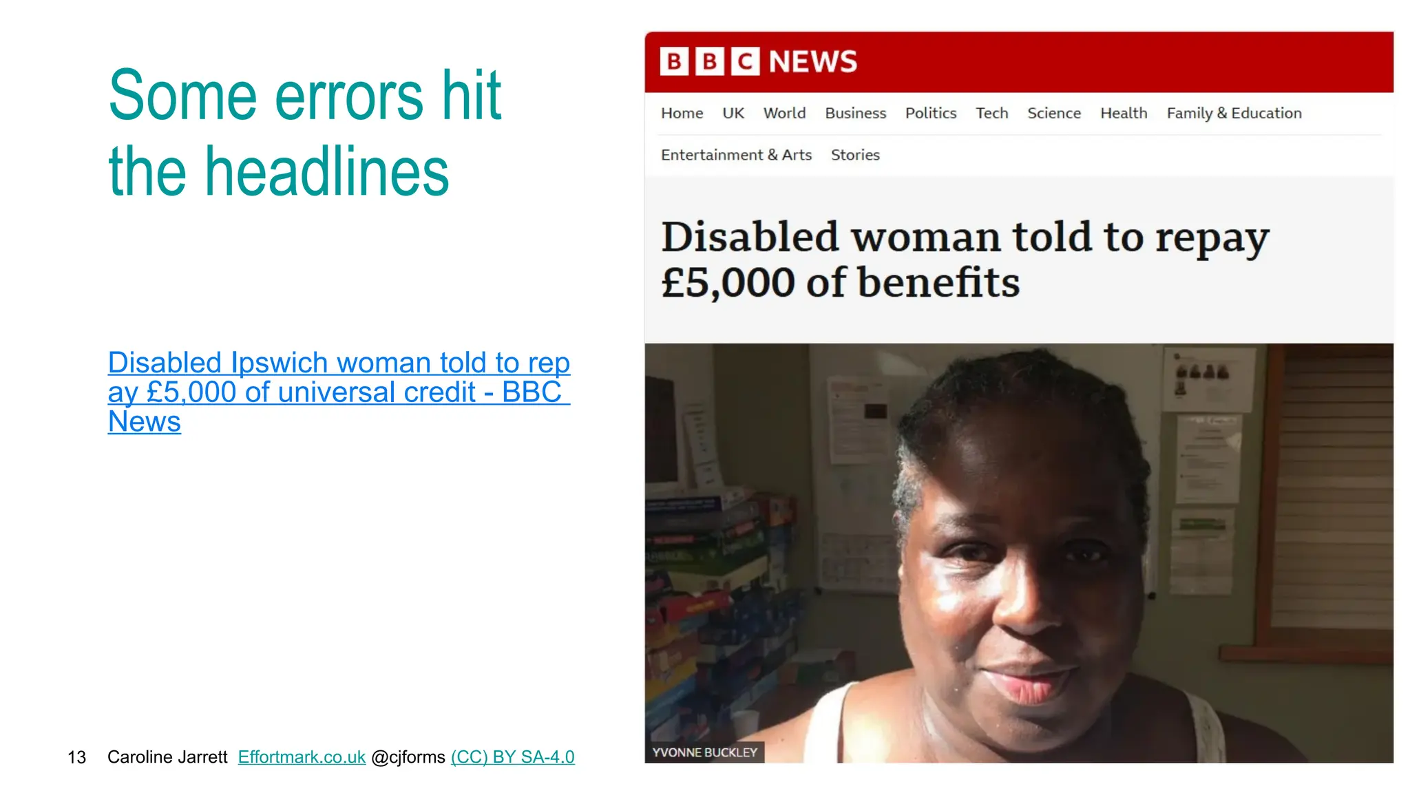 Caroline Jarrett Effortmark.co.uk @cjforms (CC) BY SA-4.0
13
Some errors hit
the headlines
Disabled Ipswich woman told to rep
ay £5,000 of universal credit - BBC
News
 