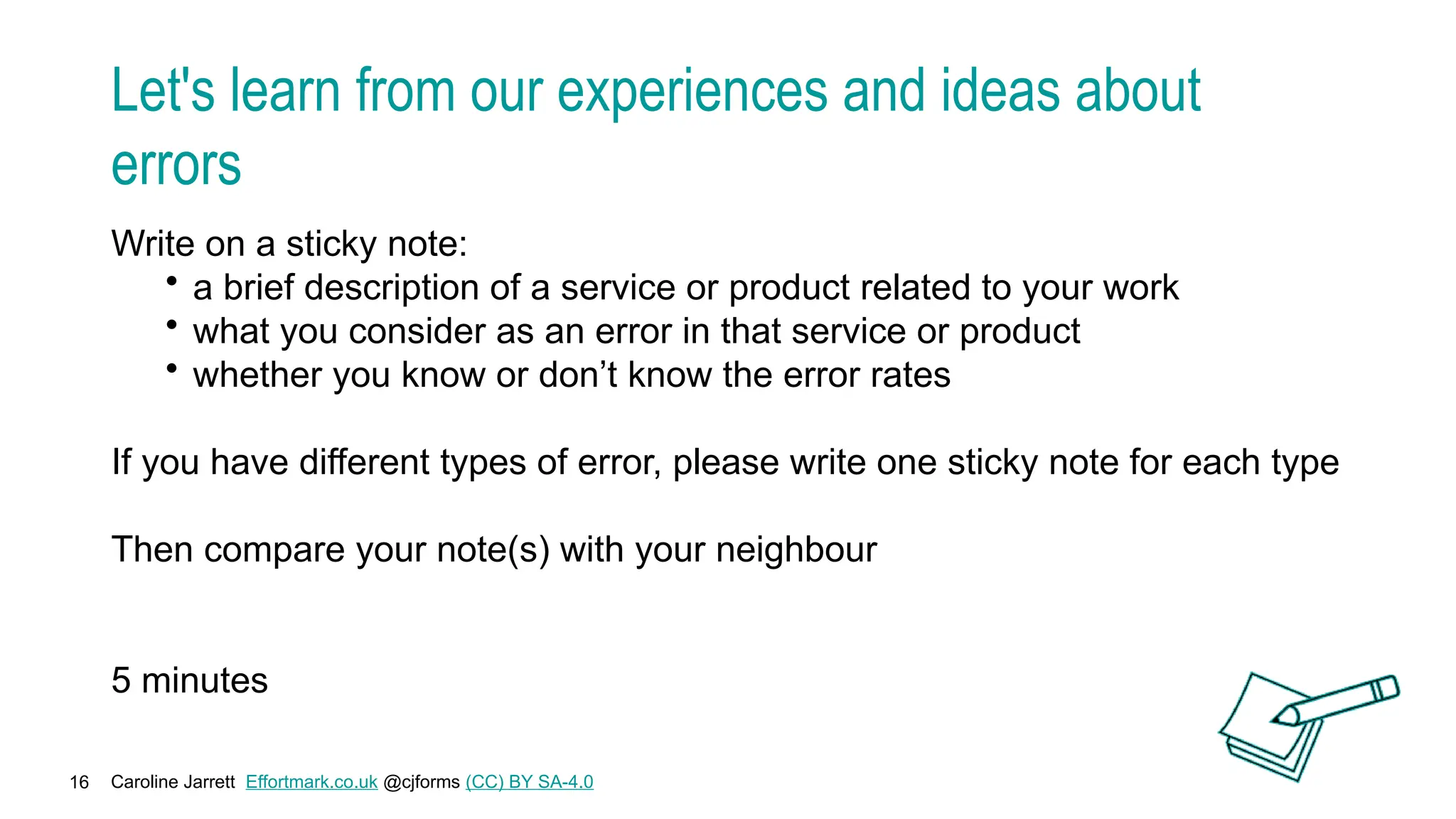 Caroline Jarrett Effortmark.co.uk @cjforms (CC) BY SA-4.0
16
Let's learn from our experiences and ideas about
errors
Write on a sticky note:
• a brief description of a service or product related to your work
• what you consider as an error in that service or product
• whether you know or don’t know the error rates
If you have different types of error, please write one sticky note for each type
Then compare your note(s) with your neighbour
5 minutes
 