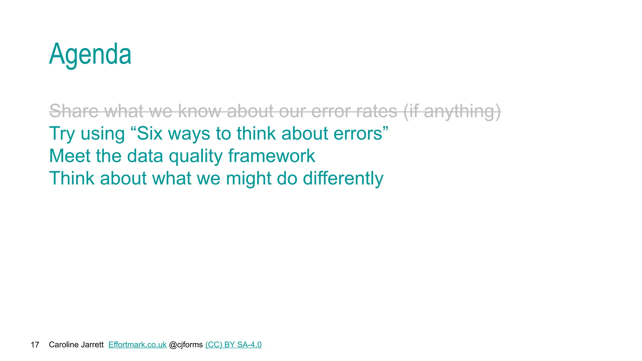 Caroline Jarrett Effortmark.co.uk @cjforms (CC) BY SA-4.0
17
Agenda
Share what we know about our error rates (if anything)
Try using “Six ways to think about errors”
Meet the data quality framework
Think about what we might do differently
 